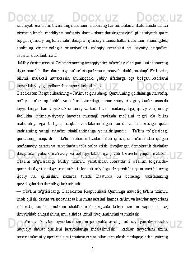 salohiyati esa ta'lim tizimining mazmuni, shaxsning har tomonlama shakllanishi uchun
xizmat qiluvchi moddiy va ma'naviy shart – sharoitlarning mavjudligi, jamiyatda qaror
topgan ijtimoiy sog'lom  muhit darajasi, ijtimoiy munosabatlar mazmuni, shuningdek,
aholining   etnopsixologik   xususiyatlari,   axloqiy   qarashlari   va   hayotiy   e'tiqodlari
asosida shakllantiriladi. 
  Milliy dastur asosini O'zbekistonning taraqqiyotini ta'minlay oladigan, uni jahonning
ilg'or mamlakatlari darajasiga ko'tarilishiga hissa qo'shuvchi dadil, mustaqil fikrlovchi,
bilimli,   malakali   mutaxassis,   shuningdek,   ijobiy   sifatlarga   ega   bo'lgan   kadrlarni
tayyorlab voyaga yetkazish jarayoni tashkil etadi.   
O'zbekiston Respublikasining «Ta'lim to'g'risida»gi Qonunining qoidalariga muvofiq,
milliy   tajribaning   tahlili   va   ta'lim   tizimidagi,   jahon   miqyosidagi   yutuqlar   asosida
tayyorlangan   hamda   yuksak   umumiy  va   kasb-hunar   madaniyatiga,  ijodiy   va  ijtimoiy
faollikka,   ijtimoiy-siyosiy   hayotda   mustaqil   ravishda   mo'ljalni   to'g'ri   ola   bilish
mahoratiga   ega   bo'lgan,   istiqbol   vazifalarini   ilgari   surish   va   hal   etishga   qodir
kadrlarning   yangi   avlodini   shakllantirishga   yo'naltirilgandir.     Ta’lim   to’g’risidagi
qonunning   maqsadi   —   ta'lim   sohasini   tubdan   isloh   qilish,   uni   o'tmishdan   qolgan
mafkuraviy   qarash   va   sarqitlardan   to'la   xalos   etish,   rivojlangan   demokratik   davlatlar
darajasida,   yuksak   ma'naviy   va   axloqiy   talablarga   javob   beruvchi   yuqori   malakali
«Ta'lim   to'g'risida»gi   Milliy   tizimini   yaratishdan   iboratdir   2   «Ta'lim   to'g'risida»
qonunda ilgari surilgan maqsadni to'laqonli ro'yobga chiqarish bir qator vazifalarning
ijobiy   hal   qilinishini   nazarda   tutadi.   Dasturda   bu   boradagi   vazifalarning
quyidagilardan iboratligi ko'rsatiladi:  
—   «Ta'lim   to'g'risida»gi   O'zbekiston   Respublikasi   Qonuniga   muvofiq   ta'lim   tizimini
isloh qilish, davlat va nodavlat ta'lim muassasalari hamda ta'lim va kadrlar tayyorlash
sohasida,   raqobat   muhitini   shakllantirish   negizida   ta'lim   tizimini   yagona   o'quv,
ilmiyishlab chiqarish majmui sifatida izchil rivojlantirishni ta'minlash; 
—   ta'lim   va   kadrlar   tayyorlash   tizimini   jamiyatda   amalga   oshirayotgan   demokratik
huquqiy   davlat   qurilishi   jarayonlariga   moslashtirish;     kadrlar   tayyorlash   tizimi
muassasalarini yuqori malakali mutaxassislar bilan ta'minlash, pedagogik faoliyatning
9