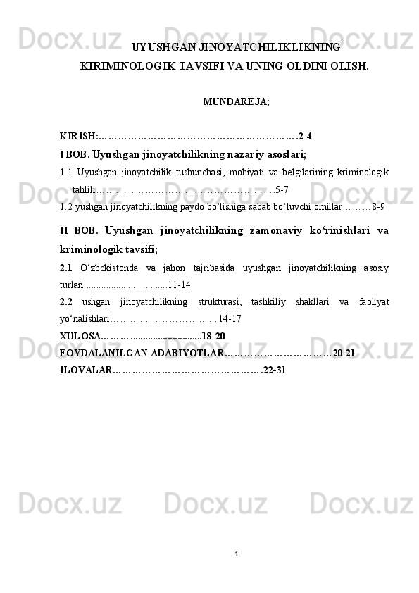 UYUSHGAN JINOYATCHILIKLIKNING
KIRIMINOLOGIK TAVSIFI VA UNING OLDINI OLISH.
MUNDAREJA;
KIRISH:…………………………………………………….2-4
I BOB.   Uyushgan jinoyatchilikning nazariy asoslari;
1.1   Uyushgan   jinoyatchilik   tushunchasi,   mohiyati   va   belgilarining   kriminologik
tahlili……………………………………………….5-7
1.2  yushgan jinoyatchilikning paydo bo‘lishiga sabab bo‘luvchi omillar………8-9
II   BOB.   Uyushgan   jinoyatchilikning   zamonaviy   ko‘rinishlari   va
kriminologik tavsifi ;
2.1   O‘zbekistonda   va   jahon   tajribasida   uyushgan   jinoyatchilikning   asosiy
turlari..................................11-14
2.2   ushgan   jinoyatchilikning   strukturasi,   tashkiliy   shakllari   va   faoliyat
yo‘nalishlari……………………………14-17
XULOSA……….............................18-20
FOYDALANILGAN ADABIYOTLAR……………………………20-21
ILOVALAR……………………………………….22-31
1 
