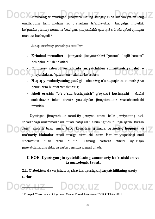         Kriminologlar   uyushgan   jinoyatchilikning   kengayishida   madaniyat   va   ong
omillarining   ham   muhim   rol   o‘ynashini   ta’kidlaydilar.   Jinoyatga   moyillik
ko‘pincha ijtimoiy normalar buzilgan, jinoyatchilik qadriyat sifatida qabul qilingan
muhitda kuchayadi. 7
Asosiy madaniy-psixologik omillar:
 Kriminal   mentalitet   –   jamiyatda   jinoyatchilikni   “jasorat”,   “aqlli   harakat”
deb qabul qilish holatlari.
 Ommaviy   axborot   vositalarida   jinoyatchilikni   romantizatsiya   qilish   –
jinoyatchilarni “qahramon” sifatida ko‘rsatish.
 Huquqiy madaniyatning pastligi  – aholining o‘z huquqlarini bilmasligi va
qonunlarga hurmat yetishmasligi.
 Aholi   orasida   "o‘z-o‘zini   boshqarish"   g‘oyalari   kuchayishi   –   davlat
aralashuvini   inkor   etuvchi   pozitsiyalar   jinoyatchilikni   mustahkamlashi
mumkin.
      Uyushgan   jinoyatchilik   tasodifiy   jarayon   emas,   balki   jamiyatning   turli
sohalaridagi muammolar majmuasi natijasidir. Shuning uchun unga qarshi kurash
faqat   jazolash   bilan   emas,   balki   kompleks   ijtimoiy,   iqtisodiy,   huquqiy   va
ma’naviy   islohotlar   orqali   amalga   oshirilishi   lozim.   Har   bir   yuqoridagi   omil
sinchkovlik   bilan   tahlil   qilinib,   ularning   bartaraf   etilishi   uyushgan
jinoyatchilikning ildiziga zarba berishga xizmat qiladi.
II BOB. Uyushgan jinoyatchilikning zamonaviy ko‘rinishlari va
kriminologik tavsifi
2.1. O‘zbekistonda va jahon tajribasida uyushgan jinoyatchilikning asosiy 
turlari
7
 Europol. “Serious and Organized Crime Threat Assessment” (SOCTA) – 2021 .
10 