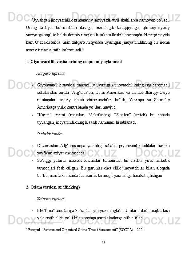       Uyushgan jinoyatchilik zamonaviy jamiyatda turli shakllarda namoyon bo‘ladi.
Uning   faoliyat   ko‘rinishlari   davrga,   texnologik   taraqqiyotga,   ijtimoiy-siyosiy
vaziyatga bog‘liq holda doimiy rivojlanib, takomillashib bormoqda. Hozirgi paytda
ham   O‘zbekistonda,   ham   xalqaro  miqyosda   uyushgan   jinoyatchilikning   bir   necha
asosiy turlari ajratib ko‘rsatiladi. 8
1. Giyohvandlik vositalarining noqonuniy aylanmasi
Xalqaro tajriba:
 Giyohvandlik savdosi transmilliy uyushgan jinoyatchilikning eng daromadli
sohalaridan   biridir.   Afg‘oniston,   Lotin   Amerikasi   va   Janubi-Sharqiy   Osiyo
mintaqalari   asosiy   ishlab   chiqaruvchilar   bo‘lib,   Yevropa   va   Shimoliy
Amerikaga yirik kontrabanda yo‘llari mavjud.
 “Kartel”   tizimi   (masalan,   Meksikadagi   “Sinaloa”   karteli)   bu   sohada
uyushgan jinoyatchilikning klassik namunasi hisoblanadi.
O‘zbekistonda:
 O‘zbekiston   Afg‘onistonga   yaqinligi   sababli   giyohvand   moddalar   tranziti
xavfidan aziyat chekmoqda.
 So‘nggi   yillarda   maxsus   xizmatlar   tomonidan   bir   nechta   yirik   narkotik
tarmoqlari   fosh   etilgan.   Bu   guruhlar   chet   ellik   jinoyatchilar   bilan   aloqada
bo‘lib, mamlakat ichida hamkorlik tarmog‘i yaratishga harakat qilishgan
2. Odam savdosi (trafficking)
Xalqaro tajriba:
 BMT ma’lumotlariga ko‘ra, har yili yuz minglab odamlar aldash, majburlash
yoki sotib olish yo‘li bilan boshqa mamlakatlarga olib o‘tiladi.
8
 Europol. “Serious and Organized Crime Threat Assessment” (SOCTA) – 2021.
11 