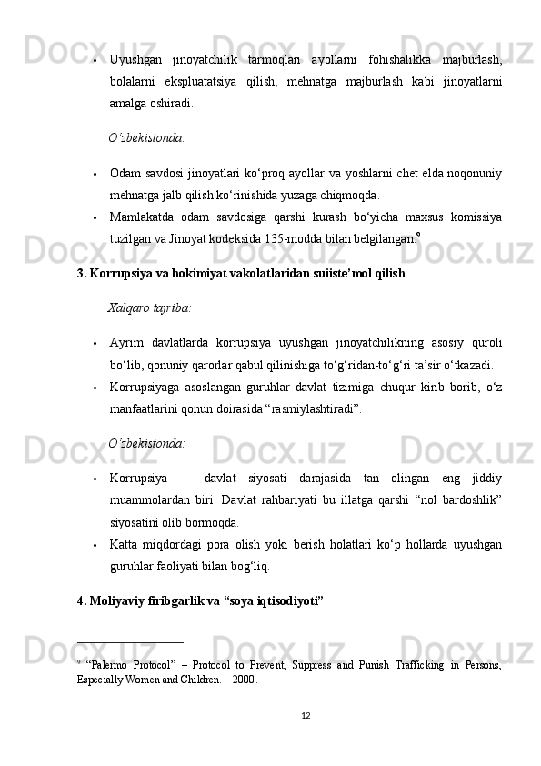  Uyushgan   jinoyatchilik   tarmoqlari   ayollarni   fohishalikka   majburlash,
bolalarni   ekspluatatsiya   qilish,   mehnatga   majburlash   kabi   jinoyatlarni
amalga oshiradi.
O‘zbekistonda:
 Odam savdosi  jinoyatlari ko‘proq ayollar va yoshlarni chet elda noqonuniy
mehnatga jalb qilish ko‘rinishida yuzaga chiqmoqda.
 Mamlakatda   odam   savdosiga   qarshi   kurash   bo‘yicha   maxsus   komissiya
tuzilgan va Jinoyat kodeksida 135-modda bilan belgilangan. 9
3. Korrupsiya va hokimiyat vakolatlaridan suiiste’mol qilish
Xalqaro tajriba:
 Ayrim   davlatlarda   korrupsiya   uyushgan   jinoyatchilikning   asosiy   quroli
bo‘lib, qonuniy qarorlar qabul qilinishiga to‘g‘ridan-to‘g‘ri ta’sir o‘tkazadi.
 Korrupsiyaga   asoslangan   guruhlar   davlat   tizimiga   chuqur   kirib   borib,   o‘z
manfaatlarini qonun doirasida “rasmiylashtiradi”.
O‘zbekistonda:
 Korrupsiya   —   davlat   siyosati   darajasida   tan   olingan   eng   jiddiy
muammolardan   biri.   Davlat   rahbariyati   bu   illatga   qarshi   “nol   bardoshlik”
siyosatini olib bormoqda.
 Katta   miqdordagi   pora   olish   yoki   berish   holatlari   ko‘p   hollarda   uyushgan
guruhlar faoliyati bilan bog‘liq.
4. Moliyaviy firibgarlik va “soya iqtisodiyoti”
9
  “Palermo   Protocol”   –   Protocol   to   Prevent,   Suppress   and   Punish   Trafficking   in   Persons,
Especially Women and Children. – 2000 .
12 