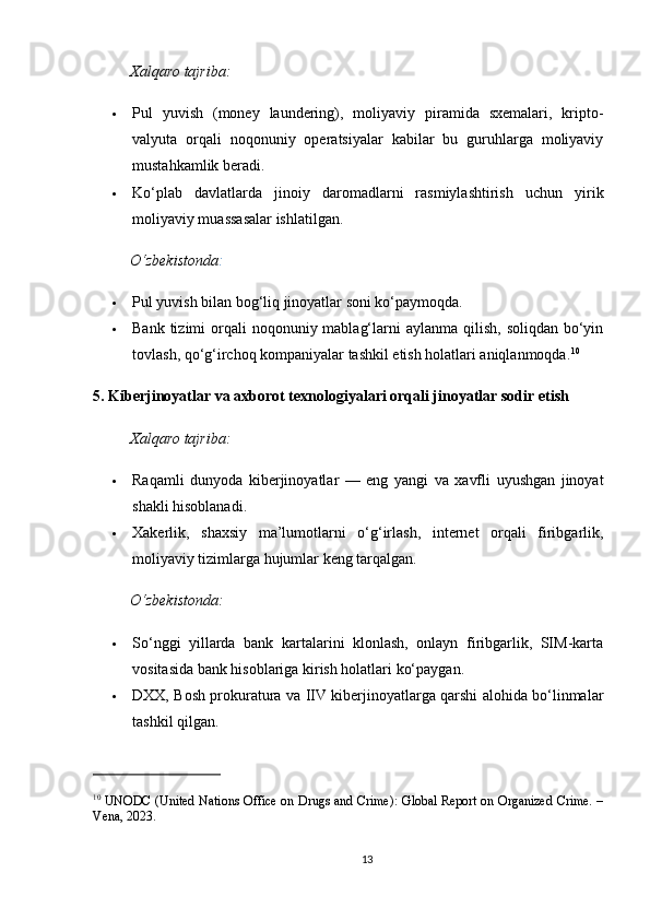 Xalqaro tajriba:
 Pul   yuvish   (money   laundering),   moliyaviy   piramida   sxemalari,   kripto-
valyuta   orqali   noqonuniy   operatsiyalar   kabilar   bu   guruhlarga   moliyaviy
mustahkamlik beradi.
 Ko‘plab   davlatlarda   jinoiy   daromadlarni   rasmiylashtirish   uchun   yirik
moliyaviy muassasalar ishlatilgan.
O‘zbekistonda :
 Pul yuvish bilan bog‘liq jinoyatlar soni ko‘paymoqda.
 Bank tizimi  orqali  noqonuniy mablag‘larni  aylanma qilish,  soliqdan bo‘yin
tovlash, qo‘g‘irchoq kompaniyalar tashkil etish holatlari aniqlanmoqda. 10
5. Kiberjinoyatlar va axborot texnologiyalari orqali jinoyatlar sodir etish
Xalqaro tajriba:
 Raqamli   dunyoda   kiberjinoyatlar   —   eng   yangi   va   xavfli   uyushgan   jinoyat
shakli hisoblanadi.
 Xakerlik,   shaxsiy   ma’lumotlarni   o‘g‘irlash,   internet   orqali   firibgarlik,
moliyaviy tizimlarga hujumlar keng tarqalgan.
O‘zbekistonda:
 So‘nggi   yillarda   bank   kartalarini   klonlash,   onlayn   firibgarlik,   SIM-karta
vositasida bank hisoblariga kirish holatlari ko‘paygan.
 DXX, Bosh prokuratura va IIV kiberjinoyatlarga qarshi alohida bo‘linmalar
tashkil qilgan.
10
 UNODC (United Nations Office on Drugs and Crime): Global Report on Organized Crime. –
Vena, 2023.
13 