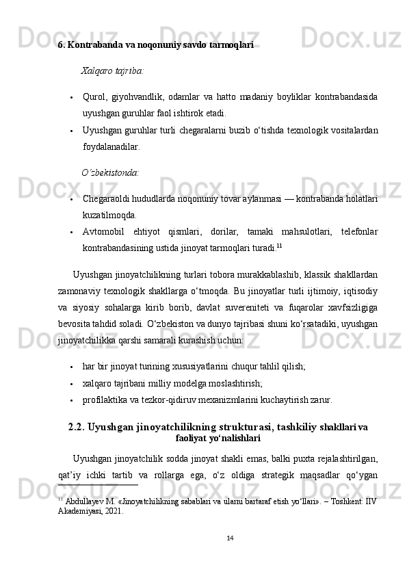 6. Kontrabanda va noqonuniy savdo tarmoqlari
Xalqaro tajriba:
 Qurol,   giyohvandlik,   odamlar   va   hatto   madaniy   boyliklar   kontrabandasida
uyushgan guruhlar faol ishtirok etadi.
 Uyushgan guruhlar turli chegaralarni buzib o‘tishda texnologik vositalardan
foydalanadilar.
O‘zbekistonda:
 Chegaraoldi hududlarda noqonuniy tovar aylanmasi — kontrabanda holatlari
kuzatilmoqda.
 Avtomobil   ehtiyot   qismlari,   dorilar,   tamaki   mahsulotlari,   telefonlar
kontrabandasining ustida jinoyat tarmoqlari turadi. 11
          Uyushgan jinoyatchilikning turlari tobora murakkablashib, klassik shakllardan
zamonaviy   texnologik   shakllarga   o‘tmoqda.   Bu   jinoyatlar   turli   ijtimoiy,   iqtisodiy
va   siyosiy   sohalarga   kirib   borib,   davlat   suvereniteti   va   fuqarolar   xavfsizligiga
bevosita tahdid soladi. O‘zbekiston va dunyo tajribasi shuni ko‘rsatadiki, uyushgan
jinoyatchilikka qarshi samarali kurashish uchun:
 har bir jinoyat turining xususiyatlarini chuqur tahlil qilish;
 xalqaro tajribani milliy modelga moslashtirish;
 profilaktika va tezkor-qidiruv mexanizmlarini kuchaytirish zarur.
2.2. Uyushgan jinoyatchilikning strukturasi, tashkiliy   shakllari va
faoliyat yo‘nalishlari
         Uyushgan jinoyatchilik sodda jinoyat shakli emas, balki puxta rejalashtirilgan,
qat’iy   ichki   tartib   va   rollarga   ega,   o‘z   oldiga   strategik   maqsadlar   qo‘ygan
11
 Abdullayev M. «Jinoyatchilikning sabablari va ularni bartaraf etish yo‘llari». – Toshkent: IIV
Akademiyasi, 2021.
14 