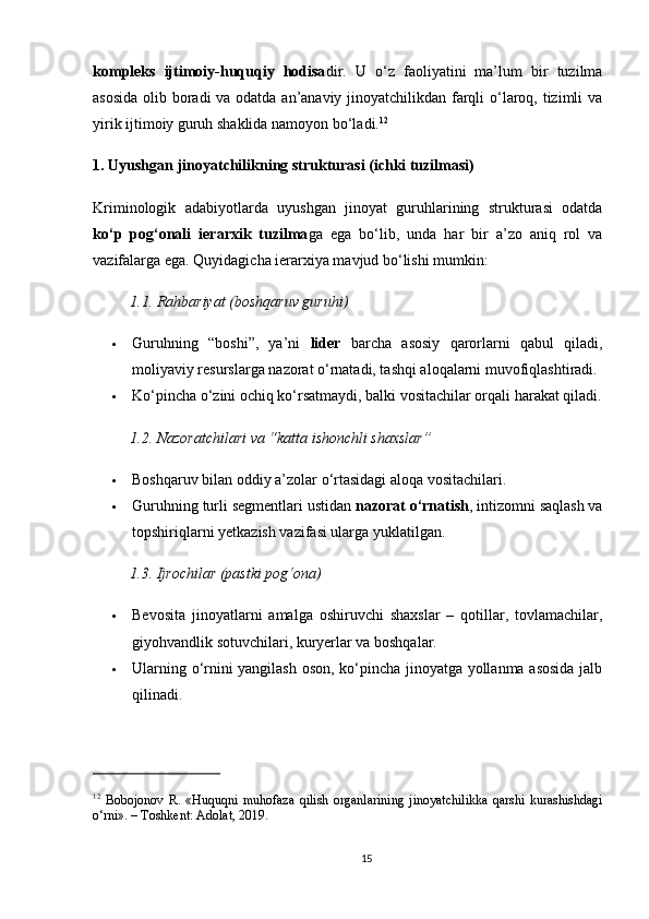 kompleks   ijtimoiy-huquqiy   hodisa dir.   U   o‘z   faoliyatini   ma’lum   bir   tuzilma
asosida  olib boradi  va odatda an’anaviy jinoyatchilikdan farqli  o‘laroq, tizimli  va
yirik ijtimoiy guruh shaklida namoyon bo‘ladi. 12
1. Uyushgan jinoyatchilikning strukturasi (ichki tuzilmasi)
Kriminologik   adabiyotlarda   uyushgan   jinoyat   guruhlarining   strukturasi   odatda
ko‘p   pog‘onali   ierarxik   tuzilma ga   ega   bo‘lib,   unda   har   bir   a’zo   aniq   rol   va
vazifalarga ega. Quyidagicha ierarxiya mavjud bo‘lishi mumkin:
1.1. Rahbariyat (boshqaruv guruhi)
 Guruhning   “boshi”,   ya’ni   lider   barcha   asosiy   qarorlarni   qabul   qiladi,
moliyaviy resurslarga nazorat o‘rnatadi, tashqi aloqalarni muvofiqlashtiradi.
 Ko‘pincha o‘zini ochiq ko‘rsatmaydi, balki vositachilar orqali harakat qiladi.
1.2. Nazoratchilari va “katta ishonchli shaxslar”
 Boshqaruv bilan oddiy a’zolar o‘rtasidagi aloqa vositachilari.
 Guruhning turli segmentlari ustidan  nazorat o‘rnatish , intizomni saqlash va
topshiriqlarni yetkazish vazifasi ularga yuklatilgan.
1.3. Ijrochilar (pastki pog‘ona)
 Bevosita   jinoyatlarni   amalga   oshiruvchi   shaxslar   –   qotillar,   tovlamachilar,
giyohvandlik sotuvchilari, kuryerlar va boshqalar.
 Ularning o‘rnini yangilash oson, ko‘pincha jinoyatga yollanma asosida jalb
qilinadi.
12
  Bobojonov   R.   «Huquqni   muhofaza   qilish   organlarining   jinoyatchilikka   qarshi   kurashishdagi
o‘rni». – Toshkent: Adolat, 2019.
15 