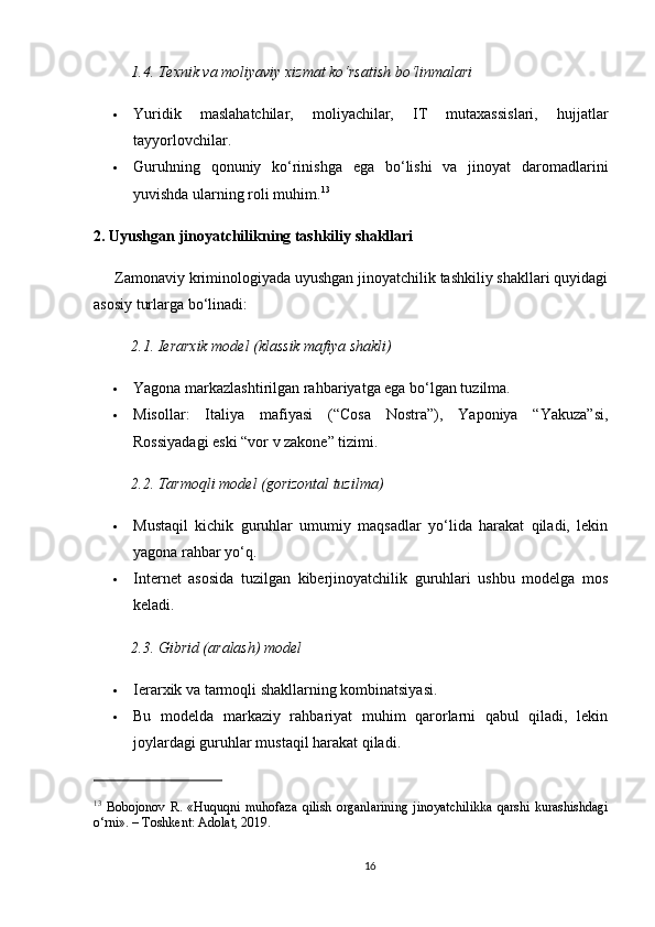 1.4. Texnik va moliyaviy xizmat ko‘rsatish bo‘linmalari
 Yuridik   maslahatchilar,   moliyachilar,   IT   mutaxassislari,   hujjatlar
tayyorlovchilar.
 Guruhning   qonuniy   ko‘rinishga   ega   bo‘lishi   va   jinoyat   daromadlarini
yuvishda ularning roli muhim. 13
2. Uyushgan jinoyatchilikning tashkiliy shakllari
      Zamonaviy kriminologiyada uyushgan jinoyatchilik tashkiliy shakllari quyidagi
asosiy turlarga bo‘linadi:
2.1. Ierarxik model (klassik mafiya shakli)
 Yagona markazlashtirilgan rahbariyatga ega bo‘lgan tuzilma.
 Misollar:   Italiya   mafiyasi   (“Cosa   Nostra”),   Yaponiya   “Yakuza”si,
Rossiyadagi eski “vor v zakone” tizimi.
2.2. Tarmoqli model (gorizontal tuzilma)
 Mustaqil   kichik   guruhlar   umumiy   maqsadlar   yo‘lida   harakat   qiladi,   lekin
yagona rahbar yo‘q.
 Internet   asosida   tuzilgan   kiberjinoyatchilik   guruhlari   ushbu   modelga   mos
keladi.
2.3. Gibrid (aralash) model
 Ierarxik va tarmoqli shakllarning kombinatsiyasi.
 Bu   modelda   markaziy   rahbariyat   muhim   qarorlarni   qabul   qiladi,   lekin
joylardagi guruhlar mustaqil harakat qiladi.
13
  Bobojonov   R.   «Huquqni   muhofaza   qilish   organlarining   jinoyatchilikka   qarshi   kurashishdagi
o‘rni». – Toshkent: Adolat, 2019.
16 