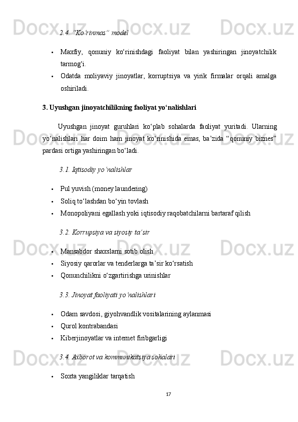 2.4. “Ko‘rinmas” model
 Maxfiy,   qonuniy   ko‘rinishdagi   faoliyat   bilan   yashiringan   jinoyatchilik
tarmog‘i.
 Odatda   moliyaviy   jinoyatlar,   korruptsiya   va   yirik   firmalar   orqali   amalga
oshiriladi.
3. Uyushgan jinoyatchilikning faoliyat yo‘nalishlari
        Uyushgan   jinoyat   guruhlari   ko‘plab   sohalarda   faoliyat   yuritadi.   Ularning
yo‘nalishlari   har   doim   ham   jinoyat   ko‘rinishida   emas,   ba’zida   “qonuniy   biznes”
pardasi ortiga yashiringan bo‘ladi.
3.1. Iqtisodiy yo‘nalishlar
 Pul yuvish (money laundering)
 Soliq to‘lashdan bo‘yin tovlash
 Monopoliyani egallash yoki iqtisodiy raqobatchilarni bartaraf qilish
3.2. Korrupsiya va siyosiy ta’sir
 Mansabdor shaxslarni sotib olish
 Siyosiy qarorlar va tenderlarga ta’sir ko‘rsatish
 Qonunchilikni o‘zgartirishga urinishlar
3.3. Jinoyat faoliyati yo‘nalishlari
 Odam savdosi, giyohvandlik vositalarining aylanmasi
 Qurol kontrabandasi
 Kiberjinoyatlar va internet firibgarligi
3.4. Axborot va kommunikatsiya sohalari
 Soxta yangiliklar tarqatish
17 