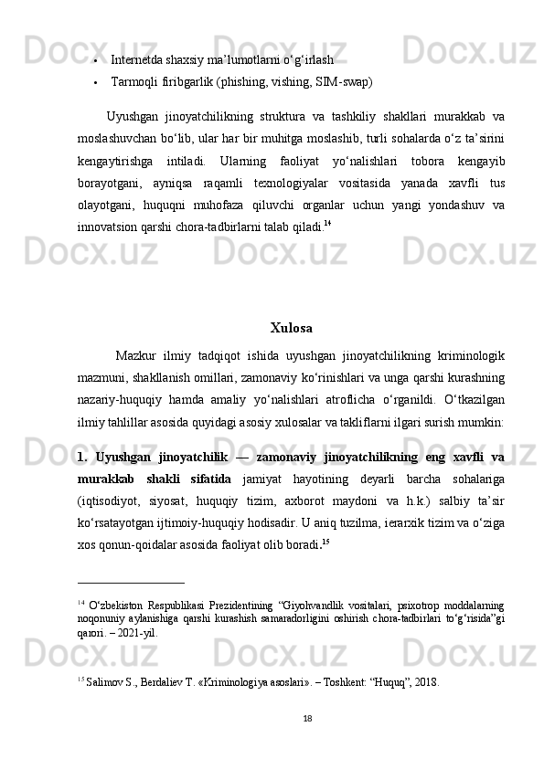  Internetda shaxsiy ma’lumotlarni o‘g‘irlash
 Tarmoqli firibgarlik (phishing, vishing, SIM-swap)
        Uyushgan   jinoyatchilikning   struktura   va   tashkiliy   shakllari   murakkab   va
moslashuvchan bo‘lib, ular har bir muhitga moslashib, turli sohalarda o‘z ta’sirini
kengaytirishga   intiladi.   Ularning   faoliyat   yo‘nalishlari   tobora   kengayib
borayotgani,   ayniqsa   raqamli   texnologiyalar   vositasida   yanada   xavfli   tus
olayotgani,   huquqni   muhofaza   qiluvchi   organlar   uchun   yangi   yondashuv   va
innovatsion qarshi chora-tadbirlarni talab qiladi. 14
Xulosa
          Mazkur   ilmiy   tadqiqot   ishida   uyushgan   jinoyatchilikning   kriminologik
mazmuni, shakllanish omillari, zamonaviy ko‘rinishlari va unga qarshi kurashning
nazariy-huquqiy   hamda   amaliy   yo‘nalishlari   atroflicha   o‘rganildi.   O‘tkazilgan
ilmiy tahlillar asosida quyidagi asosiy xulosalar va takliflarni ilgari surish mumkin:
1.   Uyushgan   jinoyatchilik   —   zamonaviy   jinoyatchilikning   eng   xavfli   va
murakkab   shakli   sifatida   jamiyat   hayotining   deyarli   barcha   sohalariga
(iqtisodiyot,   siyosat,   huquqiy   tizim,   axborot   maydoni   va   h.k.)   salbiy   ta’sir
ko‘rsatayotgan ijtimoiy-huquqiy hodisadir. U aniq tuzilma, ierarxik tizim va o‘ziga
xos qonun-qoidalar asosida faoliyat olib boradi . 15
14
  O‘zbekiston   Respublikasi   Prezidentining   “Giyohvandlik   vositalari,   psixotrop   moddalarning
noqonuniy   aylanishiga   qarshi   kurashish   samaradorligini   oshirish   chora-tadbirlari   to‘g‘risida”gi
qarori. – 2021-yil .
15
  Salimov S., Berdaliev T. «Kriminologiya asoslari». – Toshkent: “Huquq”, 2018.
18 