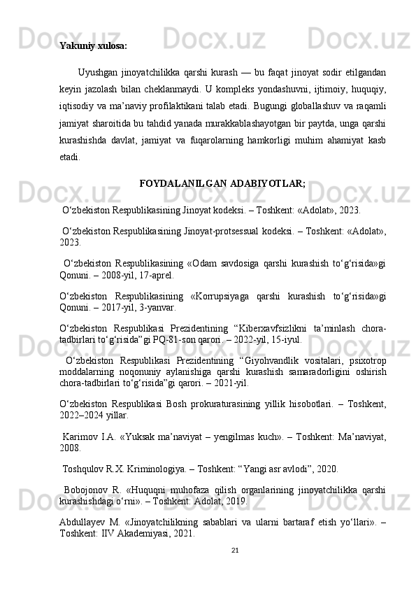 Yakuniy xulosa:
          Uyushgan   jinoyatchilikka   qarshi   kurash   —   bu   faqat   jinoyat   sodir   etilgandan
keyin   jazolash   bilan   cheklanmaydi.   U   kompleks   yondashuvni,   ijtimoiy,   huquqiy,
iqtisodiy va ma’naviy profilaktikani talab etadi. Bugungi  globallashuv va raqamli
jamiyat sharoitida bu tahdid yanada murakkablashayotgan bir paytda, unga qarshi
kurashishda   davlat,   jamiyat   va   fuqarolarning   hamkorligi   muhim   ahamiyat   kasb
etadi.
FOYDALANILGAN ADABIYOTLAR;
 O‘zbekiston Respublikasining Jinoyat kodeksi. – Toshkent: «Adolat», 2023.
 O‘zbekiston Respublikasining Jinoyat-protsessual kodeksi. – Toshkent: «Adolat»,
2023.
  O‘zbekiston   Respublikasining   «Odam   savdosiga   qarshi   kurashish   to‘g‘risida»gi
Qonuni. – 2008-yil, 17-aprel.
O ‘ zbekiston   Respublikasining   « Korrupsiyaga   qarshi   kurashish   to ‘ g ‘ risida » gi
Qonuni . – 2017- yil , 3- yanvar .
O ‘ zbekiston   Respublikasi   Prezidentining   “ Kiberxavfsizlikni   ta ’ minlash   chora -
tadbirlari   to ‘ g ‘ risida ” gi   PQ -81- son   qarori . – 2022- yil , 15- iyul .
  O ‘ zbekiston   Respublikasi   Prezidentining   “ Giyohvandlik   vositalari ,   psixotrop
moddalarning   noqonuniy   aylanishiga   qarshi   kurashish   samaradorligini   oshirish
chora - tadbirlari   to ‘ g ‘ risida ” gi   qarori . – 2021- yil .
O‘zbekiston   Respublikasi   Bosh   prokuraturasining   yillik   hisobotlari.   –   Toshkent,
2022–2024 yillar.
  Karimov  I.A.  «Yuksak   ma’naviyat   –  yengilmas  kuch».  –  Toshkent:  Ma’naviyat,
2008.
 Toshqulov R.X. Kriminologiya. – Toshkent: “Yangi asr avlodi”, 2020.
  Bobojonov   R.   «Huquqni   muhofaza   qilish   organlarining   jinoyatchilikka   qarshi
kurashishdagi o‘rni». – Toshkent: Adolat, 2019.
Abdullayev   M.   «Jinoyatchilikning   sabablari   va   ularni   bartaraf   etish   yo‘llari».   –
Toshkent: IIV Akademiyasi, 2021.
21 