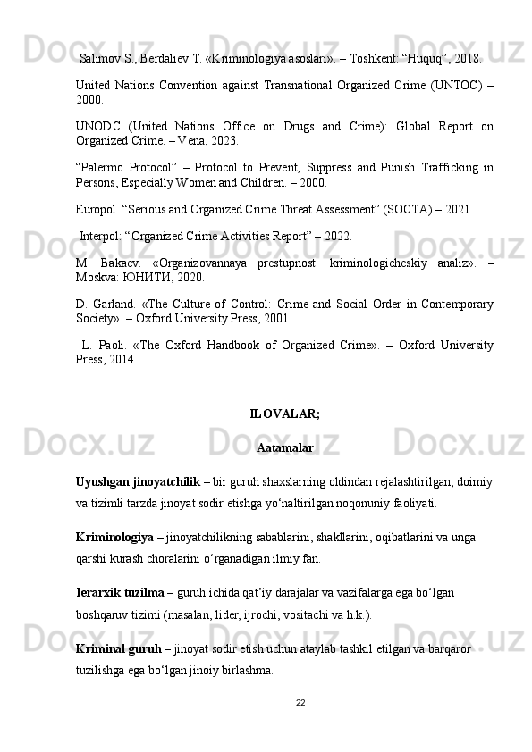  Salimov S., Berdaliev T. «Kriminologiya asoslari». – Toshkent: “Huquq”, 2018.
United   Nations   Convention   against   Transnational   Organized   Crime   (UNTOC)   –
2000.
UNODC   (United   Nations   Office   on   Drugs   and   Crime):   Global   Report   on
Organized Crime. – Vena, 2023.
“Palermo   Protocol”   –   Protocol   to   Prevent,   Suppress   and   Punish   Trafficking   in
Persons, Especially Women and Children. – 2000.
Europol. “Serious and Organized Crime Threat Assessment” (SOCTA) – 2021.
 Interpol: “Organized Crime Activities Report” – 2022.
M.   Bakaev.   «Organizovannaya   prestupnost:   kriminologicheskiy   analiz».   –
Moskva:  ЮНИТИ , 2020.
D.   Garland.   «The   Culture   of   Control:   Crime   and   Social   Order   in   Contemporary
Society». – Oxford University Press, 2001.
  L.   Paoli.   «The   Oxford   Handbook   of   Organized   Crime».   –   Oxford   University
Press, 2014.
ILOVALAR;
Aatamalar
Uyushgan   jinoyatchilik  –  bir   guruh   shaxslarning   oldindan   rejalashtirilgan ,  doimiy
va   tizimli   tarzda   jinoyat   sodir   etishga   yo ‘ naltirilgan   noqonuniy   faoliyati .
Kriminologiya  –  jinoyatchilikning   sabablarini ,  shakllarini ,  oqibatlarini   va   unga  
qarshi   kurash   choralarini   o ‘ rganadigan   ilmiy   fan .
Ierarxik   tuzilma  –  guruh   ichida   qat ’ iy   darajalar   va   vazifalarga   ega   bo ‘ lgan  
boshqaruv   tizimi  ( masalan ,  lider ,  ijrochi ,  vositachi   va   h . k .).
Kriminal guruh  – jinoyat sodir etish uchun ataylab tashkil etilgan va barqaror 
tuzilishga ega bo‘lgan jinoiy birlashma.
22 