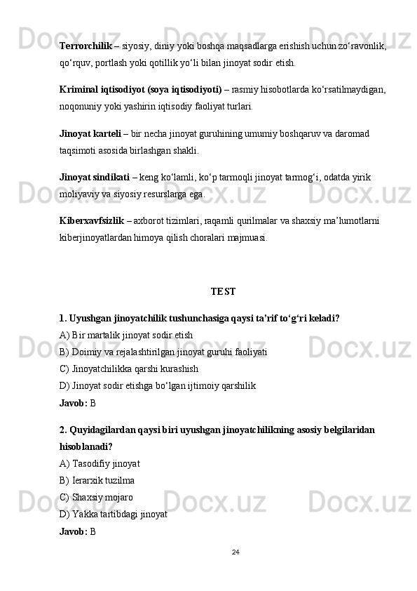 Terrorchilik  – siyosiy, diniy yoki boshqa maqsadlarga erishish uchun zo‘ravonlik,
qo‘rquv, portlash yoki qotillik yo‘li bilan jinoyat sodir etish.
Kriminal iqtisodiyot (soya iqtisodiyoti)  – rasmiy hisobotlarda ko‘rsatilmaydigan,
noqonuniy yoki yashirin iqtisodiy faoliyat turlari.
Jinoyat karteli  – bir necha jinoyat guruhining umumiy boshqaruv va daromad 
taqsimoti asosida birlashgan shakli.
Jinoyat sindikati  – keng ko‘lamli, ko‘p tarmoqli jinoyat tarmog‘i, odatda yirik 
moliyaviy va siyosiy resurslarga ega.
Kiberxavfsizlik  – axborot tizimlari, raqamli qurilmalar va shaxsiy ma’lumotlarni 
kiberjinoyatlardan himoya qilish choralari majmuasi.
TEST
1. Uyushgan jinoyatchilik tushunchasiga qaysi ta’rif to‘g‘ri keladi?
A) Bir martalik jinoyat sodir etish
B) Doimiy va rejalashtirilgan jinoyat guruhi faoliyati
C) Jinoyatchilikka qarshi kurashish
D) Jinoyat sodir etishga bo‘lgan ijtimoiy qarshilik
Javob:  B
2. Quyidagilardan qaysi biri uyushgan jinoyatchilikning asosiy belgilaridan 
hisoblanadi?
A) Tasodifiy jinoyat
B) Ierarxik tuzilma
C) Shaxsiy mojaro
D) Yakka tartibdagi jinoyat
Javob:  B
24 