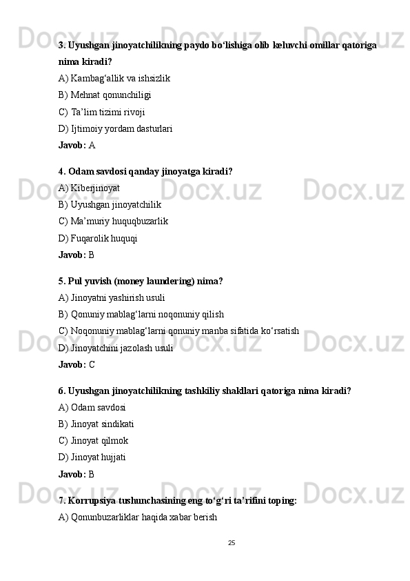 3. Uyushgan jinoyatchilikning paydo bo‘lishiga olib keluvchi omillar qatoriga 
nima kiradi?
A) Kambag‘allik va ishsizlik
B) Mehnat qonunchiligi
C) Ta’lim tizimi rivoji
D) Ijtimoiy yordam dasturlari
Javob:  A
4. Odam savdosi qanday jinoyatga kiradi?
A) Kiberjinoyat
B) Uyushgan jinoyatchilik
C) Ma’muriy huquqbuzarlik
D) Fuqarolik huquqi
Javob:  B
5. Pul yuvish (money laundering) nima?
A) Jinoyatni yashirish usuli
B) Qonuniy mablag‘larni noqonuniy qilish
C) Noqonuniy mablag‘larni qonuniy manba sifatida ko‘rsatish
D) Jinoyatchini jazolash usuli
Javob:  C
6. Uyushgan jinoyatchilikning tashkiliy shakllari qatoriga nima kiradi?
A) Odam savdosi
B) Jinoyat sindikati
C) Jinoyat qilmok
D) Jinoyat hujjati
Javob:  B
7. Korrupsiya tushunchasining eng to‘g‘ri ta’rifini toping:
A) Qonunbuzarliklar haqida xabar berish
25 