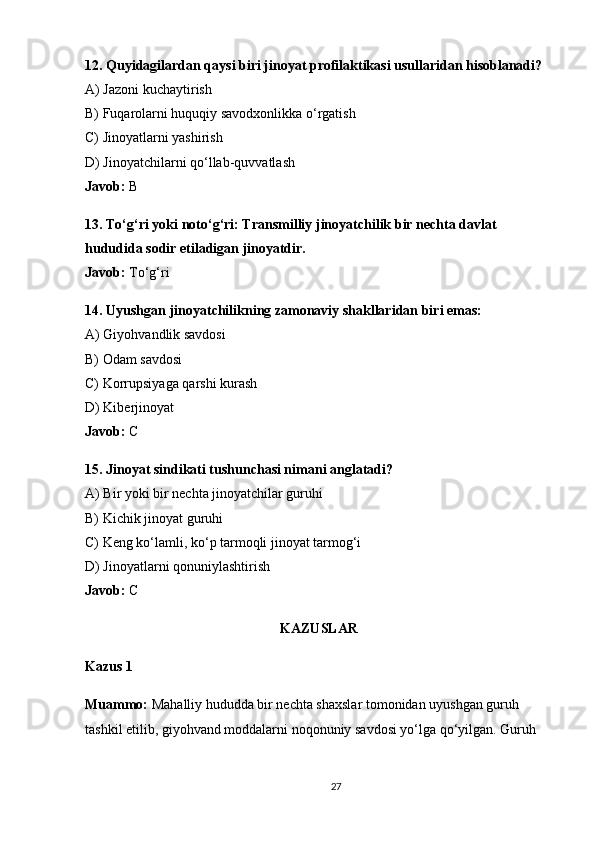 12. Quyidagilardan qaysi biri jinoyat profilaktikasi usullaridan hisoblanadi?
A) Jazoni kuchaytirish
B) Fuqarolarni huquqiy savodxonlikka o‘rgatish
C) Jinoyatlarni yashirish
D) Jinoyatchilarni qo‘llab-quvvatlash
Javob:  B
13. To‘g‘ri yoki noto‘g‘ri: Transmilliy jinoyatchilik bir nechta davlat 
hududida sodir etiladigan jinoyatdir.
Javob:  To‘g‘ri
14. Uyushgan jinoyatchilikning zamonaviy shakllaridan biri emas:
A) Giyohvandlik savdosi
B) Odam savdosi
C) Korrupsiyaga qarshi kurash
D) Kiberjinoyat
Javob:  C
15. Jinoyat sindikati tushunchasi nimani anglatadi?
A) Bir yoki bir nechta jinoyatchilar guruhi
B) Kichik jinoyat guruhi
C) Keng ko‘lamli, ko‘p tarmoqli jinoyat tarmog‘i
D) Jinoyatlarni qonuniylashtirish
Javob:  C
KAZUSLAR
Kazus 1
Muammo:  Mahalliy hududda bir nechta shaxslar tomonidan uyushgan guruh 
tashkil etilib, giyohvand moddalarni noqonuniy savdosi yo‘lga qo‘yilgan. Guruh 
27 