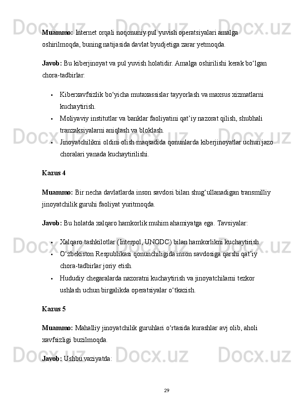 Muammo:  Internet orqali noqonuniy pul yuvish operatsiyalari amalga 
oshirilmoqda, buning natijasida davlat byudjetiga zarar yetmoqda.
Javob:  Bu kiberjinoyat va pul yuvish holatidir. Amalga oshirilishi kerak bo‘lgan 
chora-tadbirlar:
 Kiberxavfsizlik bo‘yicha mutaxassislar tayyorlash va maxsus xizmatlarni 
kuchaytirish.
 Moliyaviy institutlar va banklar faoliyatini qat’iy nazorat qilish, shubhali 
tranzaksiyalarni aniqlash va bloklash.
 Jinoyatchilikni oldini olish maqsadida qonunlarda kiberjinoyatlar uchun jazo
choralari yanada kuchaytirilishi.
Kazus 4
Muammo:  Bir necha davlatlarda inson savdosi bilan shug‘ullanadigan transmilliy 
jinoyatchilik guruhi faoliyat yuritmoqda.
Javob:  Bu holatda xalqaro hamkorlik muhim ahamiyatga ega. Tavsiyalar:
 Xalqaro tashkilotlar (Interpol, UNODC) bilan hamkorlikni kuchaytirish.
 O‘zbekiston Respublikasi qonunchiligida inson savdosiga qarshi qat’iy 
chora-tadbirlar joriy etish.
 Hududiy chegaralarda nazoratni kuchaytirish va jinoyatchilarni tezkor 
ushlash uchun birgalikda operatsiyalar o‘tkazish.
Kazus 5
Muammo:  Mahalliy jinoyatchilik guruhlari o‘rtasida kurashlar avj olib, aholi 
xavfsizligi buzilmoqda.
Javob:  Ushbu vaziyatda:
29 