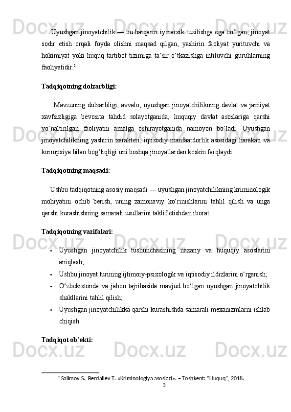      Uyushgan jinoyatchilik — bu barqaror iyerarxik tuzilishga ega bo‘lgan, jinoyat
sodir   etish   orqali   foyda   olishni   maqsad   qilgan,   yashirin   faoliyat   yurituvchi   va
hokimiyat   yoki   huquq-tartibot   tizimiga   ta’sir   o‘tkazishga   intiluvchi   guruhlarning
faoliyatidir. 2
Tadqiqotning dolzarbligi:
          Mavzuning   dolzarbligi,  avvalo,  uyushgan  jinoyatchilikning  davlat   va  jamiyat
xavfsizligiga   bevosita   tahdid   solayotganida,   huquqiy   davlat   asoslariga   qarshi
yo‘naltirilgan   faoliyatni   amalga   oshirayotganida   namoyon   bo‘ladi.   Uyushgan
jinoyatchilikning   yashirin   xarakteri,   iqtisodiy   manfaatdorlik   asosidagi   harakati   va
korrupsiya bilan bog‘liqligi uni boshqa jinoyatlardan keskin farqlaydi.
Tadqiqotning maqsadi:
     Ushbu tadqiqotning asosiy maqsadi — uyushgan jinoyatchilikning kriminologik
mohiyatini   ochib   berish,   uning   zamonaviy   ko‘rinishlarini   tahlil   qilish   va   unga
qarshi kurashishning samarali usullarini taklif etishdan iborat.
Tadqiqotning vazifalari:
 Uyushgan   jinoyatchilik   tushunchasining   nazariy   va   huquqiy   asoslarini
aniqlash;
 Ushbu jinoyat turining ijtimoiy-psixologik va iqtisodiy ildizlarini o‘rganish;
 O‘zbekistonda   va   jahon   tajribasida   mavjud   bo‘lgan   uyushgan   jinoyatchilik
shakllarini tahlil qilish;
 Uyushgan jinoyatchilikka qarshi kurashishda samarali mexanizmlarni ishlab
chiqish.
Tadqiqot ob’ekti:
2
  Salimov S., Berdaliev T. «Kriminologiya asoslari». – Toshkent: “Huquq”, 2018.
3 