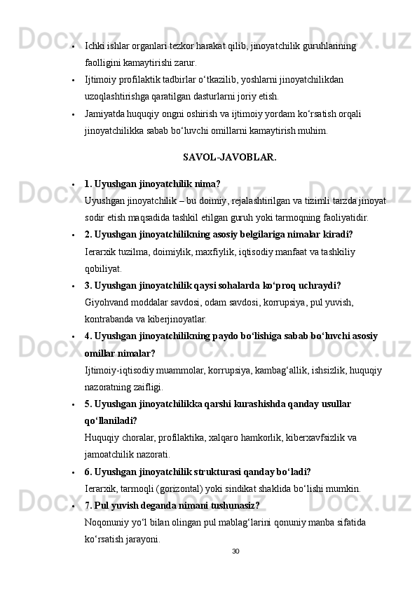  Ichki ishlar organlari tezkor harakat qilib, jinoyatchilik guruhlarining 
faolligini kamaytirishi zarur.
 Ijtimoiy profilaktik tadbirlar o‘tkazilib, yoshlarni jinoyatchilikdan 
uzoqlashtirishga qaratilgan dasturlarni joriy etish.
 Jamiyatda huquqiy ongni oshirish va ijtimoiy yordam ko‘rsatish orqali 
jinoyatchilikka sabab bo‘luvchi omillarni kamaytirish muhim.
SAVOL-JAVOBLAR.
 1.  Uyushgan   jinoyatchilik   nima ?
Uyushgan   jinoyatchilik  –  bu   doimiy ,  rejalashtirilgan   va   tizimli   tarzda   jinoyat
sodir   etish   maqsadida   tashkil   etilgan   guruh   yoki   tarmoqning   faoliyatidir .
 2. Uyushgan jinoyatchilikning asosiy belgilariga nimalar kiradi?
Ierarxik tuzilma, doimiylik, maxfiylik, iqtisodiy manfaat va tashkiliy 
qobiliyat.
 3. Uyushgan jinoyatchilik qaysi sohalarda ko‘proq uchraydi?
Giyohvand moddalar savdosi, odam savdosi, korrupsiya, pul yuvish, 
kontrabanda va kiberjinoyatlar.
 4. Uyushgan jinoyatchilikning paydo bo‘lishiga sabab bo‘luvchi asosiy 
omillar nimalar?
Ijtimoiy-iqtisodiy muammolar, korrupsiya, kambag‘allik, ishsizlik, huquqiy 
nazoratning zaifligi.
 5. Uyushgan jinoyatchilikka qarshi kurashishda qanday usullar 
qo‘llaniladi?
Huquqiy choralar, profilaktika, xalqaro hamkorlik, kiberxavfsizlik va 
jamoatchilik nazorati.
 6. Uyushgan jinoyatchilik strukturasi qanday bo‘ladi?
Ierarxik, tarmoqli (gorizontal) yoki sindikat shaklida bo‘lishi mumkin.
 7. Pul yuvish deganda nimani tushunasiz?
Noqonuniy yo‘l bilan olingan pul mablag‘larini qonuniy manba sifatida 
ko‘rsatish jarayoni.
30 