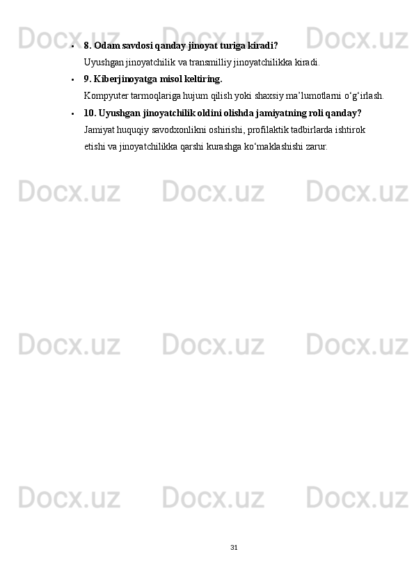  8. Odam savdosi qanday jinoyat turiga kiradi?
Uyushgan jinoyatchilik va transmilliy jinoyatchilikka kiradi.
 9. Kiberjinoyatga misol keltiring.
Kompyuter tarmoqlariga hujum qilish yoki shaxsiy ma’lumotlarni o‘g‘irlash.
 10. Uyushgan jinoyatchilik oldini olishda jamiyatning roli qanday?
Jamiyat huquqiy savodxonlikni oshirishi, profilaktik tadbirlarda ishtirok 
etishi va jinoyatchilikka qarshi kurashga ko‘maklashishi zarur.
31 