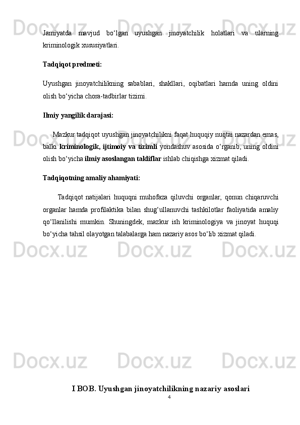 Jamiyatda   mavjud   bo‘lgan   uyushgan   jinoyatchilik   holatlari   va   ularning
kriminologik xususiyatlari.
Tadqiqot predmeti:
Uyushgan   jinoyatchilikning   sabablari,   shakllari,   oqibatlari   hamda   uning   oldini
olish bo‘yicha chora-tadbirlar tizimi.
Ilmiy yangilik darajasi:
      Mazkur tadqiqot uyushgan jinoyatchilikni faqat huquqiy nuqtai nazardan emas,
balki   kriminologik, ijtimoiy va tizimli   yondashuv asosida  o‘rganib, uning oldini
olish bo‘yicha  ilmiy asoslangan takliflar  ishlab chiqishga xizmat qiladi.
Tadqiqotning amaliy ahamiyati:
          Tadqiqot   natijalari   huquqni   muhofaza   qiluvchi   organlar,   qonun   chiqaruvchi
organlar   hamda   profilaktika   bilan   shug‘ullanuvchi   tashkilotlar   faoliyatida   amaliy
qo‘llanilishi   mumkin.   Shuningdek,   mazkur   ish   kriminologiya   va   jinoyat   huquqi
bo‘yicha tahsil olayotgan talabalarga ham nazariy asos bo‘lib xizmat qiladi.
I BOB.  Uyushgan jinoyatchilikning nazariy asoslari
4 
