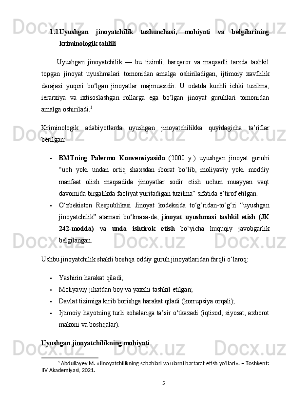 1.1 Uyushgan   jinoyatchilik   tushunchasi,   mohiyati   va   belgilarining
kriminologik tahlili
          Uyushgan   jinoyatchilik   —   bu   tizimli,   barqaror   va   maqsadli   tarzda   tashkil
topgan   jinoyat   uyushmalari   tomonidan   amalga   oshiriladigan,   ijtimoiy   xavflilik
darajasi   yuqori   bo‘lgan   jinoyatlar   majmuasidir.   U   odatda   kuchli   ichki   tuzilma,
ierarxiya   va   ixtisoslashgan   rollarga   ega   bo‘lgan   jinoyat   guruhlari   tomonidan
amalga oshiriladi. 3
Kriminologik   adabiyotlarda   uyushgan   jinoyatchilikka   quyidagicha   ta’riflar
berilgan:
 BMTning   Palermo   Konvensiyasida   (2000   y.)   uyushgan   jinoyat   guruhi
“uch   yoki   undan   ortiq   shaxsdan   iborat   bo‘lib,   moliyaviy   yoki   moddiy
manfaat   olish   maqsadida   jinoyatlar   sodir   etish   uchun   muayyan   vaqt
davomida birgalikda faoliyat yuritadigan tuzilma” sifatida e’tirof etilgan.
 O‘zbekiston   Respublikasi   Jinoyat   kodeksida   to‘g‘ridan-to‘g‘ri   “uyushgan
jinoyatchilik”   atamasi   bo‘lmasa-da,   jinoyat   uyushmasi   tashkil   etish   (JK
242-modda)   va   unda   ishtirok   etish   bo‘yicha   huquqiy   javobgarlik
belgilangan.
Ushbu jinoyatchilik shakli boshqa oddiy guruh jinoyatlaridan farqli o‘laroq:
 Yashirin harakat qiladi;
 Moliyaviy jihatdan boy va yaxshi tashkil etilgan;
 Davlat tizimiga kirib borishga harakat qiladi (korrupsiya orqali);
 Ijtimoiy hayotning turli sohalariga ta’sir o‘tkazadi (iqtisod, siyosat, axborot
makoni va boshqalar).
Uyushgan jinoyatchilikning mohiyati
3
 Abdullayev M. «Jinoyatchilikning sabablari va ularni bartaraf etish yo‘llari». – Toshkent:
IIV Akademiyasi, 2021.
5 