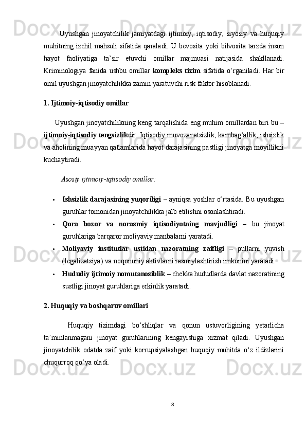           Uyushgan   jinoyatchilik   jamiyatdagi   ijtimoiy,   iqtisodiy,   siyosiy   va   huquqiy
muhitning   izchil   mahsuli   sifatida   qaraladi.   U  bevosita   yoki   bilvosita   tarzda   inson
hayot   faoliyatiga   ta’sir   etuvchi   omillar   majmuasi   natijasida   shakllanadi.
Kriminologiya   fanida   ushbu   omillar   kompleks   tizim   sifatida   o‘rganiladi.   Har   bir
omil uyushgan jinoyatchilikka zamin yaratuvchi risk faktor hisoblanadi.
1. Ijtimoiy-iqtisodiy omillar
         Uyushgan jinoyatchilikning keng tarqalishida eng muhim omillardan biri bu –
ijtimoiy-iqtisodiy tengsizlik dir. Iqtisodiy muvozanatsizlik, kambag‘allik, ishsizlik
va aholining muayyan qatlamlarida hayot darajasining pastligi jinoyatga moyillikni
kuchaytiradi.
Asosiy ijtimoiy-iqtisodiy omillar:
 Ishsizlik darajasining yuqoriligi   – ayniqsa yoshlar o‘rtasida. Bu uyushgan
guruhlar tomonidan jinoyatchilikka jalb etilishni osonlashtiradi.
 Qora   bozor   va   norasmiy   iqtisodiyotning   mavjudligi   –   bu   jinoyat
guruhlariga barqaror moliyaviy manbalarni yaratadi.
 Moliyaviy   institutlar   ustidan   nazoratning   zaifligi   –   pullarni   yuvish
(legalizatsiya) va noqonuniy aktivlarni rasmiylashtirish imkonini yaratadi.
 Hududiy ijtimoiy nomutanosiblik  – chekka hududlarda davlat nazoratining
sustligi jinoyat guruhlariga erkinlik yaratadi.
2. Huquqiy va boshqaruv omillari
        Huquqiy   tizimdagi   bo‘shliqlar   va   qonun   ustuvorligining   yetarlicha
ta’minlanmagani   jinoyat   guruhlarining   kengayishiga   xizmat   qiladi.   Uyushgan
jinoyatchilik   odatda   zaif   yoki   korrupsiyalashgan   huquqiy   muhitda   o‘z   ildizlarini
chuqurroq qo‘ya oladi.
8 