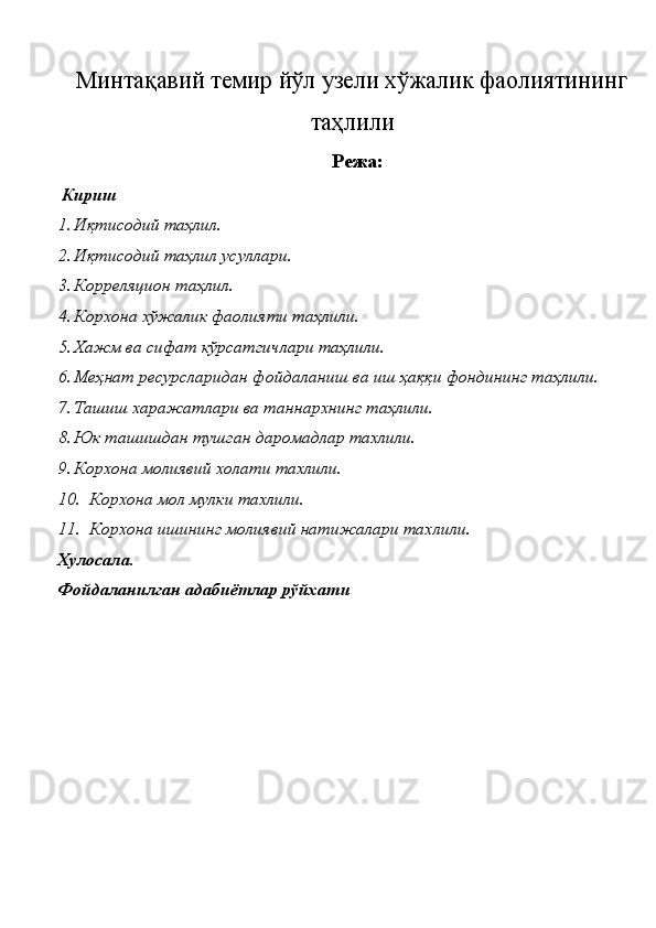 Минтақавий темир йўл узели хўжалик фаолиятининг
таҳлили
Режа:
 Кириш 
1. Иқтисодий таҳлил. 
2. Иқтисодий таҳлил усуллари. 
3. Корреляцион таҳлил. 
4. Корхона хўжалик фаолияти таҳлили. 
5. Хажм ва сифат кўрсатгичлари таҳлили. 
6. Меҳнат ресурсларидан фойдаланиш ва иш ҳаққи фондининг таҳлили. 
7. Ташиш харажатлари ва таннархнинг таҳлили. 
8. Юк ташишдан тушган даромадлар тахлили. 
9. Корхона молиявий холати тахлили. 
10. Корхона мол мулки тахлили. 
11. Корхона ишининг молиявий натижалари тахлили. 
Хулосала. 
Фойдаланилган адабиётлар рўйхати 
 
 
 
 
 
 
 
 
  