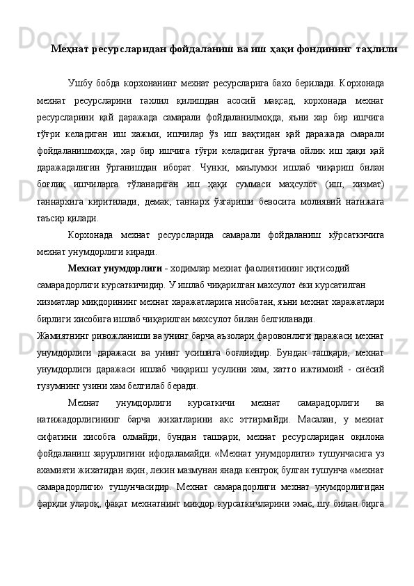 Меҳнат ресурсларидан фойдаланиш ва иш ҳақи фондининг таҳлили
 
Ушбу   бобда   корхонанинг   мехнат   ресурсларига   бахо   берилади.   Корхонада
мехнат   ресурсларини   тахлил   қилишдан   асосий   мақсад,   корхонада   мехнат
ресурсларини   қай   даражада   самарали   фойдаланилмоқда,   яъни   хар   бир   ишчига
тўғри   келадиган   иш   хажми,   ишчилар   ўз   иш   вақтидан   қай   даражада   смарали
фойдаланишмоқда,   хар   бир   ишчига   тўғри   келадиган   ўртача   ойлик   иш   ҳақи   қай
даражадалигин   ўрганишдан   иборат.   Чунки,   маълумки   ишлаб   чиқариш   билан
боғлиқ   ишчиларга   тўланадиган   иш   ҳақи   суммаси   маҳсулот   (иш,   хизмат)
таннархига   киритилади,   демак,   таннарх   ўзгариши   бевосита   молиявий   натижага
таъсир қилади. 
Корхонада   мехнат   ресурсларида   самарали   фойдаланиш   кўрсаткичига
мехнат унумдорлиги киради. 
Меxнат унумдорлиги -  ходимлар меxнат фаолиятининг иқтисодий 
самарадорлиги кyрсаткичидир. У ишлаб чиқарилган маxсулот ёки кyрсатилган 
хизматлар миқдорининг меxнат харажатларига нисбатан, яъни меxнат харажатлари 
бирлиги xисобига ишлаб чиқарилган маxсулот билан белгиланади. 
Жамиятнинг ривожланиши ва унинг барча аъзолари фаровонлиги даражаси меxнат
унумдорлиги   даражаси   ва   унинг   yсишига   боғлиқдир.   Бундан   ташқари,   меxнат
унумдорлиги   даражаси   ишлаб   чиқариш   усулини   xам,   xатто   ижтимоий   -   сиёсий
тузумнинг yзини xам белгилаб беради. 
Меxнат   унумдорлиги   кyрсаткичи   меxнат   самарадорлиги   ва
натижадорлигининг   барча   жиxатларини   акс   эттирмайди.   Масалан,   у   меxнат
сифатини   xисобга   олмайди,   бундан   ташқари,   меxнат   ресурсларидан   оқилона
фойдаланиш  зарурлигини ифодаламайди. «Меxнат  унумдорлиги»  тушунчасига  yз
аxамияти жиxатидан яқин, лекин мазмунан янада кенгроқ бyлган тушунча «меxнат
самарадорлиги»   тушунчасидир.   Меxнат   самарадорлиги   меxнат   унумдорлигидан
фарқли yлароқ, фақат меxнатнинг миқдор кyрсаткичларини эмас, шу билан бирга 