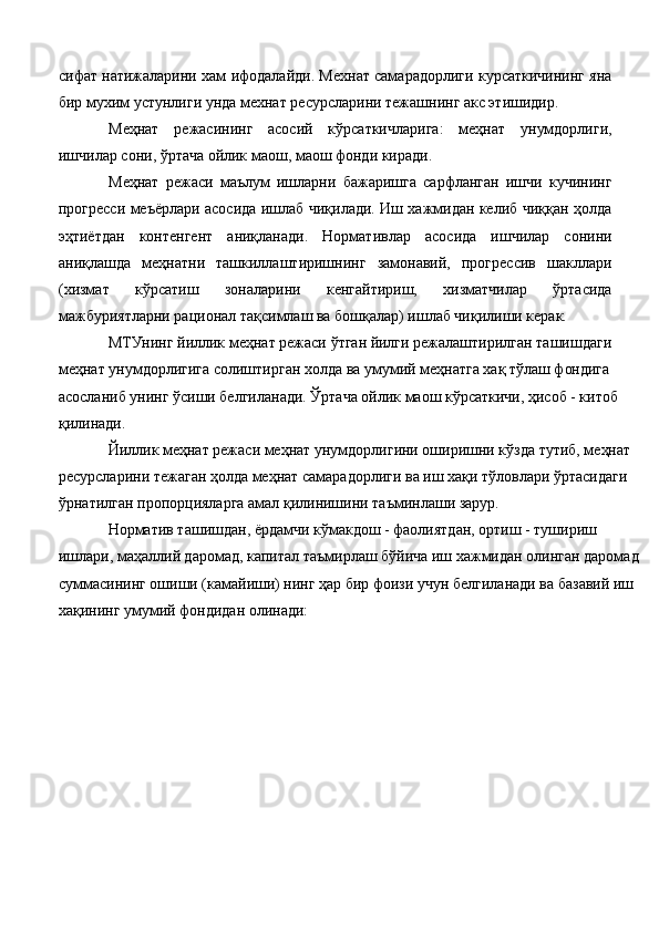 сифат натижаларини xам ифодалайди. Меxнат самарадорлиги кyрсаткичининг яна
бир муxим устунлиги унда меxнат ресурсларини тежашнинг акс этишидир. 
Меҳнат   режасининг   асосий   кўрсаткичларига:   меҳнат   унумдорлиги,
ишчилар сони, ўртача ойлик маош, маош фонди киради. 
Меҳнат   режаси   маълум   ишларни   бажаришга   сарфланган   ишчи   кучининг
прогресси меъёрлари асосида ишлаб чиқилади. Иш хажмидан келиб чиққан ҳолда
эҳтиётдан   контенгент   аниқланади.   Нормативлар   асосида   ишчилар   сонини
аниқлашда   меҳнатни   ташкиллаштиришнинг   замонавий,   прогрессив   шакллари
(хизмат   кўрсатиш   зоналарини   кенгайтириш,   хизматчилар   ўртасида
мажбуриятларни рационал тақсимлаш ва бошқалар) ишлаб чиқилиши керак. 
МТУнинг йиллик меҳнат режаси ўтган йилги режалаштирилган ташишдаги 
меҳнат унумдорлигига солиштирган холда ва умумий меҳнатга хақ тўлаш фондига 
асосланиб унинг ўсиши белгиланади. Ўртача ойлик маош кўрсаткичи, ҳисоб - китоб 
қилинади. 
Йиллик меҳнат режаси меҳнат унумдорлигини оширишни кўзда тутиб, меҳнат 
ресурсларини тежаган ҳолда меҳнат самарадорлиги ва иш хақи тўловлари ўртасидаги 
ўрнатилган пропорцияларга амал қилинишини таъминлаши зарур. 
Норматив ташишдан, ёрдамчи кўмакдош - фаолиятдан, ортиш - тушириш 
ишлари, маҳаллий даромад, капитал таъмирлаш бўйича иш хажмидан олинган даромад 
суммасининг ошиши (камайиши) нинг ҳар бир фоизи учун белгиланади ва базавий иш 
хақининг умумий фондидан олинади:  