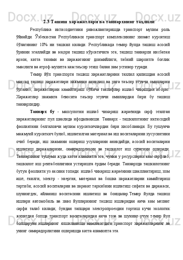 2.3 Ташиш харажатлари ва таннархнинг таҳлили
Республика   иктисодиётини   ривожлантиришда   транспорт   мухим   роль
ўйнайди.   Ўзбекистан   Республикаси   транспорт   комплексининг   хизмат   курсатиш
бўлагининг   10%   ни   ташкил   килади.   Республикада   темир   йулда   ташиш   асосий
ўринни   эгаллайди   ва   юқори   ташиш   кўрсатичига   эга;   ташиш   таннархи   нисбатан
арзон,   катта   тизими   ва   харажатнинг   доимийлиги,   табиий   шароитга   боғлик
эмаслиги ва атроф-мухитга кам таъсир этиш билан хам устивор туради. 
Темир   йўл   транспорти   ташиш   харажатларини   тахлил   қилишдан   асосий
мақсад   ташиш   харажатлари   хажмини   аниқлаш   ва   унга   таъсир   этувчи   омилларни
ўрганиб,   харажатларни   камайтириш   бўйича   таклифлар   ишлаб   чиқишдан   иборат.
Харажатлар   хажмига   бевосита   таъсир   этувчи   омиллардан   бири   бу   ташиш
таннархидир. 
Таннарх   бу   -   махсулотни   ишлаб   чикариш   жараёнида   сарф   этилган
харажатларнинг   пул   шаклида   ифодаланиши.   Таннарх   -   ташкилотнинг   иктисодий
фаолиятини   белгиловчи   мухим   курсаткичлардан   бири   хисобланади.   Бу   тушунча
мажмуий курсаткич булиб, ишлатилган материал ва иш воситаларини хусусиятини
очиб   беради,   иш   хажмини   ошириш   усулларини   аникдайди,   асосий   воситаларни
ишлатиш   даражаларини,   самарадорликни   ва   ташкилот   иш   суратини   оширади.
Таннархнинг тушуми жуда катта ахамиятга эга, чунки у ресурсларни кам сарфлаб,
ташкилот  иш  рентабеллигини  устиришга   ёрдам   беради.   Таннархда   ташкилотнинг
бутун фаолияти уз аксини топади: ишлаб чикариш жараёнини шакллантириш; хом
ашё,   ёкилги,   электр   -   энергия,   материал   ва   бошка   харажатларни   камайтириш
тартиби; асосий воситаларни ва харакат таркибини ишлатиш сифати ва даражаси,
шунингдек,   айланиш   воситасини   ишлатиш   ва   бонщалар.Темир   йулда   ташиш
ишлари   автомобиль   ва   хаво   йулларининг   ташиш   ишларидан   анча   кам   мехнат
сарфи   талаб   килади;   бундан   тапщари   электропроездни   тортиш   кучи   экологик
жихатдан   бопща   транспорт   воситаларидан   анча   тоза   ва   шунинг   учун   темир   йул
бопщаруви   ишларнинг   яхшиланиши   мамлакатдаги   транспорт   харажатларнинг   ва
унинг самарадорлигини оширишда катта ахамиятга эта.  