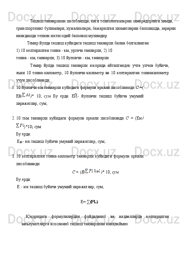 Ташиш таннархини хисоблашда, янги технологияларни самарадорлиги хамда, 
транспортнинг булимлари, хужаликлари, бажарилган хизматларни бахолашда, зарарни 
аникдашда техник-иктисодий бахолаш мухимдир. 
Темир йулда ташиш куйидаги ташиш таннархи билан белгиланган: 
1)   10 келтирилган тонна - км, уртача таннархи; 2)   10 
тонна - км, таннархи; 3)   10 йуловчи - км, таннархи. 
Темир   йулда   ташиш   таннархи   юкорида   айтилгандек   учта   улчов   буйича,
яъни   10   тонна-километр,   10   йуловчи-километр   ва   10   келтирилган   тоннакилометр
учун хисобланади. 
1. 10 йуловчи-км таннархи куйидаги формула оркали хисобланади  С  =(
Ей / ) *   10;   сум   Бу   ерда:   ЕЙ-   йуловчи   ташиш   буйича   умумий
харажатлар, сум; 
2. 10   ткм   таннархи   куйидаги   формула   оркали   хисобланади   С   =   (Ею/
) * 10 ;  сум
 
Бу ерда: 
  Е
Ю -   юк ташиш буйича умумий харажатлар, сум; 
 
3. 10 келтирилган тонна-километр таннархи куйидаги формула оркали
хисобланади 
С = (Е/   ) * 10;   сум 
Бу ерда: 
 Е -   юк ташиш буйича умумий харажатлар, сум; 
 
E=  ∑(PL) 
 
  Юқоридаги   формулалардан   фойдаланиб   ва   жадвалларда   келтирилган
маълумотларга асосланиб ташиш таннархини аниқлаймиз.