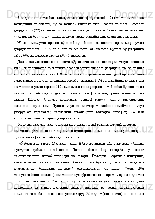 3-жадвалда   дастлабки   маълумотлардан   фойдаланиб   10т.км   ташилган   юк
таннархини   аниқладик,   бунда   таннарх   қиймати   ўтган   даврга   нисбатан   хисобот
даврда 8.1% (22) га ошган бу салбий натижа ҳисобланади. Таннархни пасайтириш
учун иложи борича юк ташиш харажатларини камайтириш лозим хисобланади. 
Жадвал   маълумотларидан   кўриниб   турибтики   юк   ташиш   харажатлари   ўтган
даврдан нисбатан 13.2% га ошган бу еса ёмон натижа эмас. Қуйида бу ўзгаришга
сабаб бўлган омиллар тасири кўриб чиқилади. 
Демак   эксплатацион   юк   айланма   кўрсаткичи   юк   ташиш   харажатлари   ошишига
тўғри   пропорционал   бўлганлиги   сабабли   унинг   хисобот   даврида   4.6%   га   ошиши
юк ташиш харажатларини 1191 млн сўмга ошириши мумкин еди. Бироқ иккинчи
омил ташилган юк таннархининг хисобот даврида 8.1% га камайиши кутилаётган
юк ташиш харажатларини 1191 млн сўмга қисқартирган ва табиийки бу ташишдан
махсулот   ишлаб   чиқаришдан,   иш   бажаришдан   фойда   миқдорини   ошишига   олиб
келади.   Шартли   ўзгармас   харажатлар   доимий   мавжут   уларни   қисқартириш
имконияти   жуда   кам.   Шунинг   учун   харажатлар   таркибини   камайтириш   учун
ўзгарувчан   харажатлар   таркибини   камайтириш   мақсадга   мувофиқ.   2.4   Юк
ташишдан тушган даромадлар тахлили 
 Корхона даромадларини тахлил қилишдан асосий мақсад, умумий даромад 
хажмининг ўзгаришига таъсир этувчи омилларни аниқлаш, даромадларни ошириш 
бўйича таклифлар ишлаб чиқишдан иборат. 
  «Ўзбекистон   темир   йўллари»   темир   йўл   компанияси   кўп   тармоқли   хўжалик
юритувчи   субъект   хисобланади.   Ташиш   билан   бир   қатор-\да   у   саноат
махсулотларини   ишлаб   чикаради   ва   сотади.   Таъмирлаш-курилиш   ишларини,
ахолига   хизмат   кўрсатиш   ва   ташиш   билан   боғлик   бўлган   турли   ишлаб   чиқариш
хизматларини   бажаради,   молиявий   операцияларда   қатнашади.   Темир   йўл
махсулоти (иши, хизмати) хажмининг пул кўринишидаги даромадлари махсулотни
сотишдан   шаклланади.   Улар   темир   йўл   компанияси   ва   униш   таркибига   кирувчи
корхоналар   ва   ташкилотларнинг   ишлаб   чикариш   ва   бошка   харажатларини
қоплашга ва фойдани шакллантиришга зарур. Махсулот (иш, хизмат) ни сотишдан 