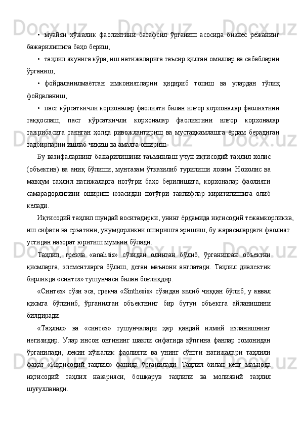 • муайян   хўжалик   фаолиятини   батафсил   ўрганиш   асосида   бизнес   режанинг
бажарилишига баҳо бериш; 
• таҳлил якунига кўра, иш натижаларига таъсир қилган омиллар ва сабабларни
ўрганиш; 
• фойдаланилмаётган   имкониятларни   қидириб   топиш   ва   улардан   тўлиқ
фойдаланиш; 
• паст кўрсаткичли корхоналар фаолияти билан илғор корхоналар фаолиятини
таққослаш,   паст   кўрсаткичли   корхоналар   фаолиятини   илғор   корхоналар
тажрибасига   таянган   ҳолда   ривожлантириш   ва   мустаҳкамлашга   ёрдам   берадиган
тадбирларни ишлаб чиқиш ва амалга ошириш. 
Бу вазифаларнинг бажарилишини таъминлаш учун иқтисодий таҳлил холис
(объектив)   ва   аниқ   бўлиши,   мунтазам   ўтказилиб   турилиши   лозим.   Нохолис   ва
мавҳум   таҳлил   натижаларга   нотўғри   баҳо   берилишига,   корхоналар   фаолияти
самарадорлигини   ошириш   юзасидан   нотўғри   таклифлар   киритилишига   олиб
келади. 
Иқтисодий таҳлил шундай воситадирки, унинг ёрдамида иқтисодий тежамкорликка, 
иш сифати ва сръатини, унумдорликни оширишга эришиш, бу жараёнлардаги фаолият 
устидан назорат юритиш мумкин бўлади. 
Таҳлил,   грекча   «analisis»   сўзидан   олинган   бўлиб,   ўрганилган   объектни
қисмларга,   элементларга   бўлиш,   деган   маънони   англатади.   Таҳлил   диалектик
бирликда «синтез» тушунчаси билан боғлиқдир. 
«Синтез»   сўзи   эса,   грекча   «Sinthesis»   сўзидан   келиб   чиққан   бўлиб,   у   аввал
қисмга   бўлиниб,   ўрганилган   объектнинг   бир   бутун   объектга   айланишини
билдиради. 
«Таҳлил»   ва   «синтез»   тушунчалари   ҳар   қандай   илмий   изланишнинг
негизидир.   Улар   инсон   онгининг   шакли   сифатида   кўпгина   фанлар   томонидан
ўрганилади,   лекин   хўжалик   фаолияти   ва   унинг   сўнгги   натижалари   таҳлили
фақат   «Иқтисодий   таҳлил»   фанида   ўрганилади.   Таҳлил   билан   кенг   маънода
иқтисодий   таҳлил   назарияси,   бошқарув   таҳлили   ва   молиявий   таҳлил
шуғулланади.