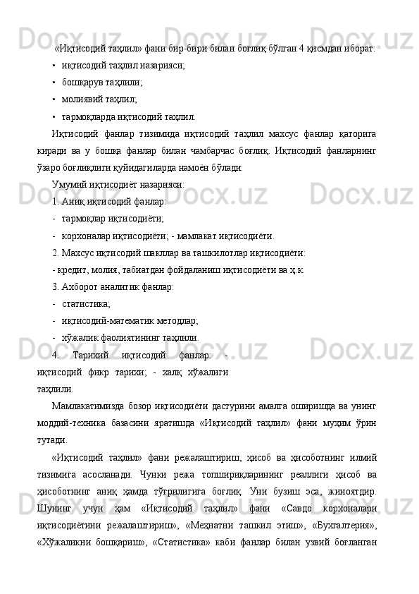  «Иқтисодий таҳлил» фани бир-бири билан боғлиқ бўлган 4 қисмдан иборат: 
• иқтисодий таҳлил назарияси; 
• бошқарув таҳлили; 
• молиявий таҳлил; 
• тармоқларда иқтисодий таҳлил. 
Иқтисодий   фанлар   тизимида   иқтисодий   таҳлил   махсус   фанлар   қаторига
киради   ва   у   бошқа   фанлар   билан   чамбарчас   боғлиқ.   Иқтисодий   фанларнинг
ўзаро боғлиқлиги қуйидагиларда намоён бўлади: 
Умумий иқтисодиёт назарияси: 
1.   Аниқ иқтисодий фанлар: 
- тармоқлар иқтисодиёти; 
- корхоналар иқтисодиёти; -   мамлакат иқтисодиёти. 
2.   Махсус иқтисодий шакллар ва ташкилотлар иқтисодиёти: 
-   кредит, молия, табиатдан фойдаланиш иқтисодиёти ва ҳ.к. 
3.   Ахборот аналитик фанлар: 
- cтатистика; 
- иқтисодий-математик методлар; 
- хўжалик фаолиятининг таҳлили. 
4.   Тарихий   иқтисодий   фанлар:   -
иқтисодий   фикр   тарихи;   -   халқ   хўжалиги
таҳлили. 
Мамлакатимизда  бозор  иқтисодиёти  дастурини  амалга  оширишда ва  унинг
моддий-техника   базасини   яратишда   «Иқтисодий   таҳлил»   фани   муҳим   ўрин
тутади. 
«Иқтисодий   таҳлил»   фани   режалаштириш,   ҳисоб   ва   ҳисоботнинг   илмий
тизимига   асосланади.   Чунки   режа   топшириқларининг   реаллиги   ҳисоб   ва
ҳисоботнинг   аниқ   ҳамда   тўғрилигига   боғлиқ.   Уни   бузиш   эса,   жиноятдир.
Шунинг   учун   ҳам   «Иқтисодий   таҳлил»   фани   «Савдо   корхоналари
иқтисодиётини   режалаштириш»,   «Меҳнатни   ташкил   этиш»,   «Бухгалтерия»,
«Хўжаликни   бошқариш»,   «Статистика»   каби   фанлар   билан   узвий   боғланган 