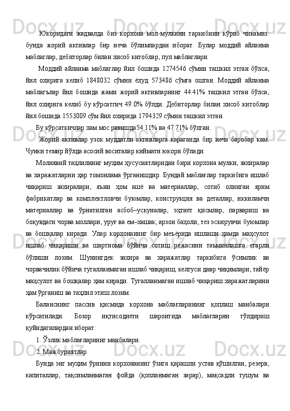 Юкоридаги   жадвалда   биз   корхона   мол-мулкини   таркибини   кўриб   чикамиз:
бунда   жорий   активлар   бир   неча   бўлимлардан   иборат.   Булар   моддий   айланма
маблаглар, дебиторлар билан хисоб китоблар, пул маблаглари. 
  Моддий   айланма   маблаглар   йил   бошида   1274546   сўмни   ташкил   этган   бўлса,
йил   охирига   келиб   1848032   сўмни   ёхуд   573486   сўмга   ошган.   Моддий   айланма
маблагълар   йил   бошида   жами   жорий   активларнинг   44.41%   ташкил   этган   бўлса,
йил   охирига   келиб   бу  кўрсатгич   49.0%   бўлди.   Дебиторлар   билан   хисоб   китоблар
йил бошида 1553009 сўм йил охирида 1794329 сўмни ташкил этган. 
Бу кўрсаткичлар хам мос равишда54.11% ва 47.71% бўлган. 
  Жорий   активлар   узок   муддатли   активларга   караганда   бир   неча   баробар   кам.
Чунки темир йўлда асосий воситалар киймати юкори бўлади. 
Молиявий таҳлилнинг муҳим ҳусусиятларидан бири корхона мулки, захиралар
ва харажатларни ҳар томонлама ўрганишдир. Бундай маблағлар таркибига  ишлаб
чиқариш   захиралари,   яъни   ҳом   ашё   ва   материаллар,   сотиб   олинган   ярим
фабрикатлар   ва   комплектловчи   буюмлар,   конструкция   ва   деталлар,   иккиламчи
материаллар   ва   ўрнатилган   асбоб–ускуналар,   эҳтиёт   қисмлар,   парвариш   ва
боқувдаги чорва моллари, уруғ ва ем–хашак, арзон баҳоли, тез эскирувчи буюмлар
ва   бошқалар   киради.   Улар   корхонанинг   бир   меъёрида   ишлаши   ҳамда   маҳсулот
ишлаб   чиқариши   ва   шартнома   бўйича   сотиш   режасини   таъминлашга   етарли
бўлиши   лозим.   Шунингдек   захира   ва   харажатлар   таркибига   ўсимлик   ва
чорвачилик бўйича тугалланмаган ишлаб чиқариш, келгуси давр чиқимлари, тайёр
маҳсулот ва бошқалар ҳам киради. Тугалланмаган ишлаб чиқариш харажатларини
ҳам ўрганиш ва таҳлил этиш лозим. 
Баланснинг   пассив   қисмида   корхона   маблағларининг   қоплаш   манбалари
кўрсатилади.   Бозор   иқтисодиёти   шароитида   маблағларни   тўлдириш
қуйидагилардан иборат: 
1. Ўзлик маблағларнинг манбалари. 
2. Мажбуриятлар. 
Бунда  энг муҳим  ўринни корхонанинг ўзига  қарашли устав қўшилган, резерв,
капиталлар,   тақсимланмаган   фойда   (қопланмаган   зарар),   мақсадли   тушум   ва