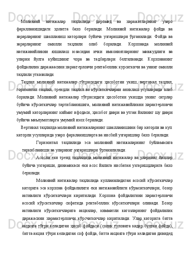 Молиявий   натижалар   таҳлилида   даромад   ва   харажатларнинг   узаро
фарклланишидаги   ҳолатга   бахо   берилади.   Молиявий   натижалар   фойда   ва
зарарларнинг   шаклланиш   каторлари   буйича   узгаришлари   ўрганилади.   Фойда   ва
зарарларнинг   омилли   таҳлили   олиб   борилади.   Корхонада   молиявий
натижавийликни   яхшилаш   юзасидан   ички   имкониятларнинг   мавжудлиги   ва
уларни   йулга   куйишнинг   чора   ва   тадбирлари   белгиланади.   Корхонанинг
фойдалилик даражаасини характерловчи рентабеллик курсаткичи ва унинг омилли
таҳлили утказилади. 
Таҳлил   молиявий   натижалар   тўғрисидаги   ҳисоботни   укиш,   вертикал   таҳлил,
горизонтал   таҳлил,   трендли   таҳлил   ва   кўрсаткичларни   аниклаш   усулларида   олиб
борилади.   Молиявий   натижалар   тўғрисидаги   ҳисоботни   укишда   унинг   сатрлар
буйича   кўрсаткичлар   тартибланишига,   молиявий   натижавийликни   характерловчи
умумий каторларнинг киймат ифодаси, ҳисобот даври ва утган йилнинг шу даври
буйича маълумотларга умумий изох берилади. 
Вертикал таҳлилда молиявий натижаларнинг шаклланишини бир каторли ва куп 
каторли усулларида узаро фаркланишларга ва нисбий узгаришлар бахо берилади. 
Горизонтал   таҳлилида   эса   молиявий   натижаларнинг   буйламасига
таркибланиши ва уларнинг узгаришлари ўрганилилади. 
Асосли   еки   тренд   таҳлилида   молиявий   натижалар   ва   уларнинг   йиллир
буйича   узгариши,   динамикаси   еки   асос   йилига   нисбатан   узгаришдларига   бахо
берилади. 
Молиявий   натижалар   таҳлилида   кулланиладиган   асосий   кўрсаткичлар
каторига   эса   корхона   фойдалилиги   еки   натижавийлиги   кўрмсаткичлари,   бозор
активлиги   кўрсаткичлари   киритилади.   Корхона   фойдалигини   характерловчи
асосий   кўрсаткичлар   сифатида   рентабеллик   кўрсаткичлари   олинади.   Бозор
активлиги   кўрсаткичларига   акциялар,   кимматли   кагозларнинг   фойдалилик
даражасини   хараактерловчи   кўрсчаткичлар   киритилади.   Улар   каторига   битта
акцияга   тўғри  келадиган  ҳисоб  фойдаси   (солик  туловига   кадар  булган   фойда),
битта акция тўғри келадиган соф фойда, битта акцияга тўғри келадиган дивидед
