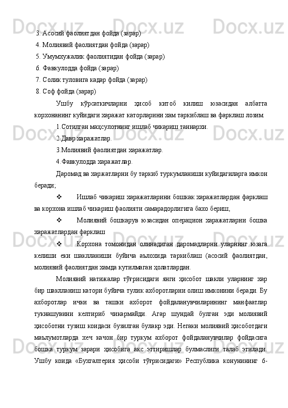 3. Асосий фаолиятдан фойда (зарар) 
4. Молиявий фаолиятдан фойда (зарар) 
5. Умумхужалик фаолиятидан фойда (зарар) 
6. Фавкулодда фойда (зарар) 
7. Солик туловига кадар фойда (зарар) 
8. Соф фойда (зарар) 
Ушбу   кўрсаткичларни   ҳисоб   китоб   килиш   юзасидан   албатта
корхонанинг куйидаги харажат каторларини хам таркиблаш ва фарклаш лозим. 
1.Сотилган маҳсулотнинг ишлаб чикариш таннархи. 
2.Давр харажатлар. 
3.Молиявий фаолиятдан харажатлар. 
4.Фавкулодда харажатлар. 
Даромад ва харжатларни бу таркиб туркумланиши куйидагиларга имкон
беради; 
 Ишлаб чикариш харажатларини бошкак харажатлардан фарклаш
ва корхона ишлаб чикариш фаолияти самарадорлигига бахо бериш, 
 Молиявий   бошкарув   юзасидан   операцион   харажатларни   бошка
харажатлардан фарклаш 
 Корхона   томонидан   олинадиган   даромадларни   уларнинг   юзага
келиши   еки   шаклланиши   буйича   аълохида   таркиблаш   (асосий   фаолиятдан,
молиявий фаолиятдан хамда кутилмаган ҳолатлардан. 
Молиявий   натижалар   тўғрисидаги   янги   ҳисобот   шакли   уларнинг   хар
бир шаклланиш катори буйича тулик ахборотларни олиш имконини беради. Бу
ахборотлар   ички   ва   ташки   ахборот   фойдаланувчиларининг   манфаатлар
тукнашувини   келтириб   чикармайди.   Агар   шундай   булган   эди   молиявий
ҳисоботни  тузиш коидаси  бузилган   булакр эди.  Негаки  молиявий  ҳисоботдаги
маълумотларда   хеч   качон   бир   туркум   ахборот   фойдаланувчилар   фойдасига
бошка   туркум   зарари   ҳисобига   акс   эттиришлар   булмаслиги   талаб   этилади.
Ушбу   коида   «Бухгалтерия   ҳисоби   тўғрисидаги»   Республика   конунининг   6- 