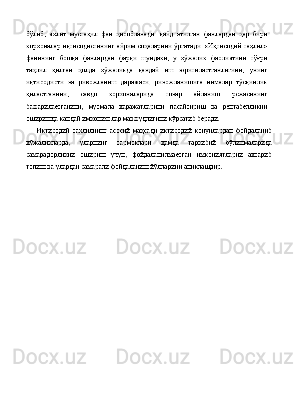 бўлиб,   яхлит   мустақил   фан   ҳисобланади.   қайд   этилган   фанлардан   ҳар   бири
корхоналар иқтисодиётининг айрим соҳаларини ўргатади. «Иқтисодий таҳлил»
фанининг   бошқа   фанлардан   фарқи   шундаки,   у   хўжалик   фаолиятини   тўғри
таҳлил   қилган   ҳолда   хўжаликда   қандай   иш   юритилаётганлигини,   унинг
иқтисодиёти   ва   ривожланиш   даражаси,   ривожланишига   нималар   тўсқинлик
қилаётганини,   савдо   корхоналарида   товар   айланиш   режасининг
бажарилаётганини,   муомала   харажатларини   пасайтириш   ва   рентабелликни
оширишда қандай имкониятлар мавжудлигини кўрсатиб беради. 
Иқтисодий   таҳлилнинг   асосий   мақсади   иқтисодий   қонунлардан   фойдаланиб
хўжаликларда,   уларнинг   тармоқлари   ҳамда   таркибий   бўлинмаларида
самарадорликни   ошириш   учун,   фойдаланилмаётган   имкониятларни   ахтариб
топиш ва улардан самарали фойдаланиш йўлларини аниқлашдир. 
 
 
 
 
 
 
 
 
 
 
 
 
 
 
 
 
 
  