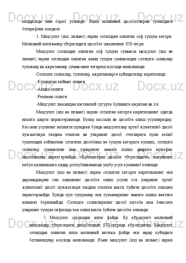 моддасида   хам   бериб   утилади.   Яъни   молиявий   ҳисоботларни   тузишдаги
бетарафлик коидаси. 
1.   Маҳсулот   (иш,   хизмат)   ларни   сотишдан   олинган   соф   тушум   катори.
Молиявий натижалар тўғрисидаги ҳисобот шаклининг 050 сатри. 
Маҳсулот   сотишдан   олинган   соф   тушум   суммаси   маҳсулот   (иш   ва
хизмат)   ларни   сотишдан   олинган   жами   тушум   суммасидан   сотишга   соликлар
туловлар ва ажратмалар суммасини чегириш асосида аникланади. 
Сотишга соликлар, туловлар, ажратмаларга куйидагилар киритилади. 
-Кушилган киймат солиги 
-Акциз солиги 
-Реклама солиги 
-Маҳсулот хажмидан ижтимоий сугурта булимига ажратма ва х.к. 
Маҳсулот   (иш   ва   хизмат)   ларни   сотилган   каторга   киритишнинг   одатда
иккита   шарти   характерланади.   Булар   кассали   ва   ҳисобга   олиш   усулларидир.
Кассали усулнинг мохияти шундаки бунда маҳсулотлар ортиб жунатилиб ҳисоб
хужжатлари   такдим   этилган   ва   уларнинг   ҳисоб   счетларига   пули   келиб
тушгандан   кейингина   сотилган   ҳисоблаш   ва   тушум   каторига   кушиш,   сотишга
соликлар   суммасини   хам   удларнинг   амалга   ошиш   даврига   мувофик
ҳисоблашни   характерлайди.   «Бухгалтерия   ҳисоби   тўғрисидаги»   конуннинг
кабул килинишига кадар республикамизда ушбу усул кулланиб келинди. 
Маҳсулот   (иш   ва   хизмат)   ларни   сотилган   каторга   киритишнинг   еки
даромадларни   тан   олишнинг   ҳисобга   олиш   усули   эса   уларнинг   ортиб
жунатилиб   ҳисоб   хужжатлари   такдим   этилган   вакти   буйича   ҳисобга   олишни
характерлайди.   Бунда   пул   тушумлар   еки   туловларнинг   амалга   ошиш   вактига
ахамият   берилмайди.   Сотишга   соликларнинг   ҳисоб   китоби   хам   бевосита
уларнинг тушум сифатида тан олиш вакти буйича ҳисобга олинади. 
2. Маҳсулот   сотишдан   ялпи   фойда.   Бу   кўрсаткич   молиявий
натижалар   тўғрисидаги   ҳисоботнинг   070-сатрида   кўрсатилган.   Маҳсулот
сотишдан   олинган   ялпи   молиявий   натижа   фойда   еки   зарар   куйидаги
богланишлар   асосида   аникланади.   Яъни   маҳсулот   (иш   ва   хизмат)   ларни 