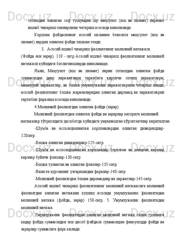 сотишдан   олинган   соф   тушумдан   шу   маҳсулот   (иш   ва   хизмат)   ларнинг
ишлаб чикариш таннархини чегириш асосида аникланади. 
Корхона   фойдасининг   асосий   кисмини   бевосита   маҳсулот   (иш   ва
хизмат) лардан олинган фойда ташкил этади. 
3. Асосий ишлаб чикариш фаолиятнинг молиявий натижаси. 
(Фойда еки зарар). 110 - сатр Асосий ишлаб чикариш фаолиятининг молиявий
натижаси куйидаги боглагнишларда аникланади. 
Яъни,   Маҳсулот   (иш   ва   хизмат)   ларни   сотишдан   олинган   фойда
суммасидан   давр   харажатлари   таркибига   кирувчи   сотиш   харажатлари,
маъмурий харажатлар,  ва бошка умумхужалик харажатларини чегириш  хамда,
асосий   фаолиятнинг   бошка   жараенларидан   олинган   даромад   ва   харажатларни
тартибли фарклаш асосида аникланади. 
4.Молиявий фаолиятдан олинган фойда (зарар). 
Молиявий фаолиятдан олинган фойда ва зарарлар каторига молиявий 
натижалар тўғрисидаги ҳисоботда куйидаги умумлашган кўрсаткичлар киритилган. 
-Шуъба   ва   ассосацияланган   корхоналардан   олинган   дивидендлар-
120сатр 
-Бошка олинган дивидендлар-125-сатр 
-Шуъба   ва   ассосацияланган   корхоналар   берилган   ва   олинган   карзлар
карзлар буйича фоизлар-130-сатр 
-Бошка туланган ва олинган фоизлар-135-сатр 
-Валюта курсининг узгаришидан фарклар-140-сатр 
-Молиявий фаолиятдан бошка даромадлар ва харжатлар-145-сатр. 
Асосий   ишлаб   чикариш   фаолиятининг   молиявий   натижасига   молиявий
фаолиятдан   олинган   натижани   кушиш   асосида   умумхужалик   фаолиятидан
молиявий   натижа   (фойда,   зарар)   150-сатр.   5.   Умумхужалик   фаолиятидан
молиявий натижа. 
Умумхужалик   фаолиятидан   олинган   молиявий   натижа   солик   туловига
кадар фойда суммасидан еки ҳисоб фойдаси суммасидан фавкулодда фойда ва
зарарлар суммасига фарк килади.