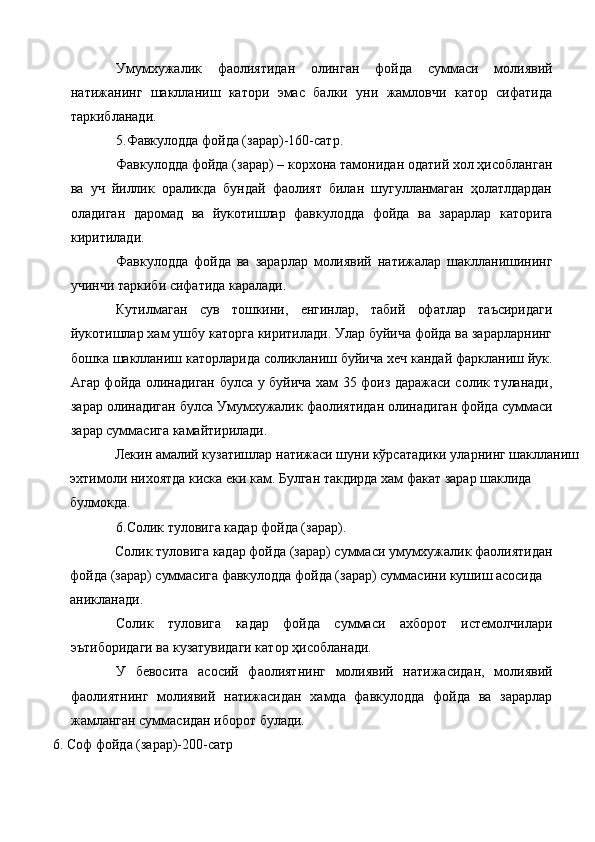 Умумхужалик   фаолиятидан   олинган   фойда   суммаси   молиявий
натижанинг   шаклланиш   катори   эмас   балки   уни   жамловчи   катор   сифатида
таркибланади. 
5.Фавкулодда фойда (зарар)-160-сатр. 
Фавкулодда фойда (зарар) – корхона тамонидан одатий хол ҳисобланган
ва   уч   йиллик   ораликда   бундай   фаолият   билан   шугулланмаган   ҳолатлдардан
оладиган   даромад   ва   йукотишлар   фавкулодда   фойда   ва   зарарлар   каторига
киритилади. 
Фавкулодда   фойда   ва   зарарлар   молиявий   натижалар   шаклланишининг
учинчи таркиби сифатида каралади. 
Кутилмаган   сув   тошкини,   енгинлар,   табий   офатлар   таъсиридаги
йукотишлар хам ушбу каторга киритилади. Улар буйича фойда ва зарарларнинг
бошка шаклланиш каторларида соликланиш буйича хеч кандай фаркланиш йук.
Агар фойда олинадиган булса у буйича хам 35 фоиз даражаси солик туланади,
зарар олинадиган булса Умумхужалик фаолиятидан олинадиган фойда суммаси
зарар суммасига камайтирилади. 
Лекин амалий кузатишлар натижаси шуни кўрсатадики уларнинг шаклланиш 
эхтимоли нихоятда киска еки кам. Булган такдирда хам факат зарар шаклида 
булмокда. 
6.Солик туловига кадар фойда (зарар). 
Солик туловига кадар фойда (зарар) суммаси умумхужалик фаолиятидан 
фойда (зарар) суммасига фавкулодда фойда (зарар) суммасини кушиш асосида 
аникланади. 
Солик   туловига   кадар   фойда   суммаси   ахборот   истемолчилари
эътиборидаги ва кузатувидаги катор ҳисобланади. 
У   бевосита   асосий   фаолиятнинг   молиявий   натижасидан,   молиявий
фаолиятнинг   молиявий   натижасидан   хамда   фавкулодда   фойда   ва   зарарлар
жамланган суммасидан иборот булади. 
6.   Соф фойда (зарар)-200-сатр