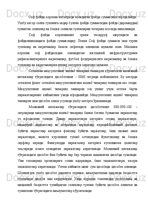 Соф фойда корхона ихтиерида коладиган фойда суммасини ифодалайди. 
Ушбу катор солик туловига кадар булган фойда суммасидан фойда (даромаддан) 
туланган соликлар ва бошка соликли туловларни чегириш асосида аникланади. 
Соф   фойда   корхонанинг   эркин   тасарруф   шартидаги   ва
фойдаланишидаги   фойда   суммасидир.   Лекин   Соф   фойда   суммаси   хам   турли
туловлар   ва   ажратмалар   базаси   сифатида   олиниши   мумкин   экан.   Масалан
корхона   соф   фойдасидан   олинадиган   ижтимоий   инфраструктурани
рифвожлантиришга   ажратмалар,   футбол   федерациясига   ажратмалар   ва   бошка
туловлар ва ажратмаларни шулар каторига киритиш мумкин. 
Сотилган маҳсулотнинг ишлаб чикариш таннархи кўрсаткичи молиявий
натижалар   тўғрисидаги   ҳисоботнинг   –   0060   сатрида   жойлашаган.   Бу   каторда
сотилган факат сотилган маҳсулотнингина ишлаб чикариш таннархи акс этади.
Маҳсулотнинг   ишлаб   чикариш   таннархи   эса   унинг   учун   кетган   барча
харажатларнинг   кийматини   узида   ифодалайди.   Маҳсулотнинг   ишлаб   чикариш
таннархи хам ҳисобга олиш усулида ушбу каторга ўринланади. 
Молиявий   натижалар   тўғрисидаги   ҳисоботнинг   080-090-100   –
сатрларида маҳсулотларни ишлаб чикариш билан боглик булмаган харажатлар
уз   ифодасини   топади.   Давир   харажатлари   каторига   сотиш   харажатлари,
маъмурий   харижатлар   ва   операцион   харжатлар   кирадиМолиявий   фаолият
буйича   харажтлар   каторига   фоизлар   буйича   харжатлар,   банк   хизмат   хаки
харжатлари,   валюта   курсининг   тушиб   кетишидан   йукотишлар   ва   бошка
сарфлар   киради.   Фавкулодда   харажталар   каторига   кутилмаган   ҳолатлар
таъсирида   юзага   келадиган   харажатлар   киритилади.   Молиявий   натижалар
тўғрисидаги ҳисобот йил буйича хар бир чоракка жамланган ҳисобда тузилади.
Уни   топшириш   органларига   солик   идоралари,   банк   ташкилотлари,   юкори
ташкилотлар киритилади. Улчов киймати минг сум ҳисобида ҳисобга олинади.
Шунингдек  ушбу  ҳисобот шаклига  справка, маълумотнома шаклида  бюджетга
туловлари   ҳисоби   хам   киритилган.   Унда   корхона   томонидан   республика   ва
маҳаллий   бюджетга   тулайдиган   соликлар   тулови   буйича   ҳисобга   олинган   ва
тулангани тўғрисидаги маълумотлар кўрсатилади.  