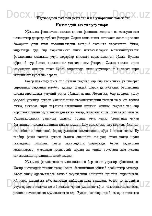 Иқтисодий таҳлил усуллари ва уларнинг тавсифи
Иқтисодий таҳлил усуллари
Хўжалик   фаолиятини   тахлил   қилиш   фанининг   моҳияти   ва   мазмуни   ҳам
ислохотлар даврида тубдан ўзгарди. Олдин тахлилнинг натижаси асосан режани
бажариш   учун   ички   имкониятларни   ахтариб   топишга   қаратилган   бўлса,
эндиликда   ҳар   бир   корхонанинг   ички   имкониятларни   молиявийхўжалик
фаолиятини   яхшилаш   учун   сафарбар   қилишга   қаратиладиган   бўлди.   Бундан
кўриниб   турибдики,   таҳлилнинг   мақсади   хам   ўзгарди.   Олдин   таҳлил   яхши
ютуқларни   ошкора   этган   бўлса,   эндиликда   яхши   усулларнинг   тижорат   сири
эканлигини кўрсатиб беради. 
Бозор   иқтисодиётига   хос   бўлган   рақобат   хар   бир   корхонани   ўз   тижорат
сирларини   сақлашга   мажбур   қилади.   Бундай   шароитда   хўжалик   фаолиятини
тахлил   қилишнинг   умумий   усули   бўлиши   лозим.   Лекин   хар   бир   корхона   ушбу
умумий   усуллар   орқали   ўзининг   ички   имкониятларини   топади   ва   у   ўта   мухим
бўлса,   тижорат   сири   сифатида   сақланиши   мумкин.   Хуллас,   рақобат   хар   бир
корхонани, унинг мулк шаклидан катъи назар, самарали ишлашини талаб қилади.
Самарадорликни   узлуксиз   ошириб   бориш   учун   унинг   \ҳолатини   чукур
ўрганишни, тахлил қилишни тақозо қилади. Шу оркали хар бир корхона ўзининг
истиқболини,   молиявий   барқарорлигини   таъминлашни   кўра   билиши   лозим.   Бу
тадбир   фақат   тахлил   орқали   амалга   ошишини   эътироф   этган   холда   шуни
таъкидлаш   лозимки,   бозор   иқтисодиёти   шароитида   барча   иқтисодий
механизмлар,   жумладан   икдисодий   тахлил   ва   унинг   усуллари   хам   кескин
такомиллаштирилишини талаб қилади. 
Хўжалик   фаолиятини   тахлил   қилишда   бир   қанча   усуллар   қўлланилади.
Хозир   иқтисодий   тахлил   назариясига   бағишланган   кўплаб   адабиётлар   мавжуд.
Аммо   ушбу   адабиётларда   тахлил   усулларини   ёритишга   турлича   ёндошилган.
Кўплари   амалиётга   кўлланилиши   қийинлигидан   ташқари,   бозор   иқтисодиёти
учун   яроқсиз   холатга   келиб   қолган,   чунки   уларнинг   кўпи,   таъкидлаганимиздек,
режали иктисодиётга мўлжалланган эди. Бундан ташқари адабиётларда тахлилда