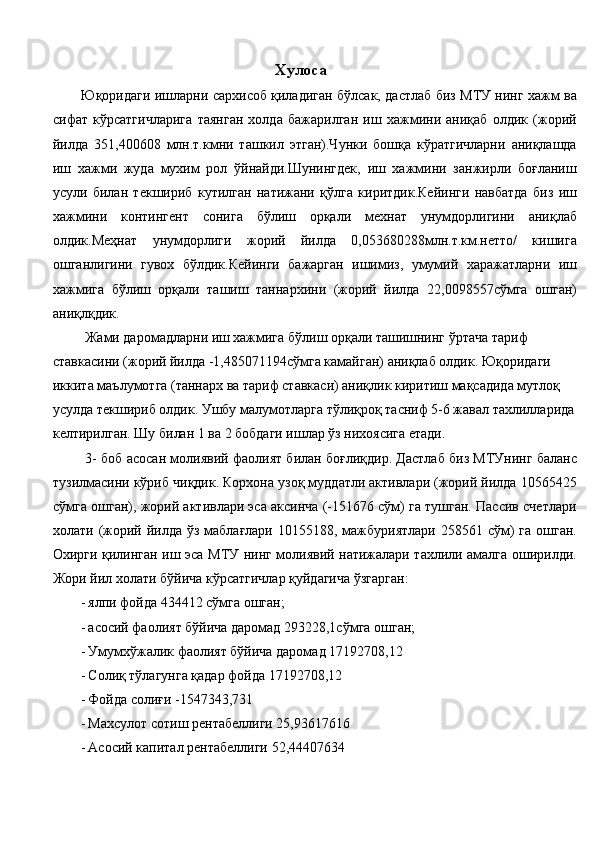 Хулоса 
Юқоридаги ишларни сархисоб қиладиган бўлсак, дастлаб биз МТУ нинг хажм ва
сифат   кўрсатгичларига   таянган   холда   бажарилган   иш   хажмини   аниқаб   олдик   (жорий
йилда   351,400608   млн.т.кмни   ташкил   этган).Чунки   бошқа   кўратгичларни   аниқлашда
иш   хажми   жуда   мухим   рол   ўйнайди.Шунингдек,   иш   хажмини   занжирли   боғланиш
усули   билан   текшириб   кутилган   натижани   қўлга   киритдик.Кейинги   навбатда   биз   иш
хажмини   контингент   сонига   бўлиш   орқали   мехнат   унумдорлигини   аниқлаб
олдик.Меҳнат   унумдорлиги   жорий   йилда   0,053680288млн.т.км.нетто/   кишига
ошганлигини   гувох   бўлдик.Кейинги   бажарган   ишимиз,   умумий   харажатларни   иш
хажмига   бўлиш   орқали   ташиш   таннархини   (жорий   йилда   22,0098557сўмга   ошган)
аниқлқдик. 
 Жами даромадларни иш хажмига бўлиш орқали ташишнинг ўртача тариф 
ставкасини (жорий йилда -1,485071194сўмга камайган) аниқлаб олдик. Юқоридаги 
иккита маълумотга (таннарх ва тариф ставкаси) аниқлик киритиш мақсадида мутлоқ 
усулда текшириб олдик. Ушбу малумотларга тўлиқроқ тасниф 5-6 жавал тахлилларида
келтирилган. Шу билан 1 ва 2 бобдаги ишлар ўз нихоясига етади. 
 3- боб асосан молиявий фаолият билан боғлиқдир. Дастлаб биз МТУнинг баланс
тузилмасини кўриб чиқдик. Корхона узоқ муддатли активлари (жорий йилда 10565425
сўмга ошган), жорий активлари эса аксинча (-151676 сўм) га тушган. Пассив счетлари
холати (жорий йилда ўз маблағлари  10155188, мажбуриятлари  258561 сўм)  га  ошган.
Охирги қилинган иш эса МТУ нинг молиявий натижалари тахлили амалга оширилди.
Жори йил холати бўйича кўрсатгичлар қуйдагича ўзгарган: 
- ялпи фойда 434412 сўмга ошган; 
- асосий фаолият бўйича даромад 293228,1сўмга ошган; 
- Умумхўжалик фаолият бўйича даромад 17192708,12 
- Солиқ тўлагунга қадар фойда 17192708,12  
- Фойда солиғи -1547343,731  
- Махсулот сотиш рентабеллиги 25,93617616  
- Асосий капитал рентабеллиги 52,44407634