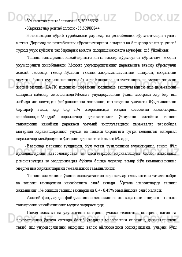 - Ўз капитал рентабеллиги -48,30853328  
- Харажатлар рентабеллиги -35,52900844 
  Натижаларни   кўриб   турибмизки   даромад   ва   рентабеллик   кўрсатгичлари   тушиб
кетган. Даромад ва рентабеллик кўрсатгичларини ошириш ва барқарор холатда ушлаб
туриш учун қуйдаги тадбирларни амалга ошириш мақсадга мувофиқ деб ўйлайман; 
- Ташиш   таннархини   камайтиришга   катта   таъсир   кўрсатувчи   кўрсаткич-   меҳнат
унумдорлиги   ҳисобланади.   Меҳнат   унумдорлигининг   даражасига   таъсир   кўрсатувчи
асосий   омиллар:   темир   йўлнинг   техник   жиҳозланганлигини   ошириш,   меҳнатини
энергия   билан   қуролланганлиги   п/ч   жараёнларини   автоматизация   ва   механизацияни
жорий   қилиш,   ДАТК   ишининг   сифатини   яхшилаш,   эксплуатацион   иш   даражасини
ошириш   кабилар   хисобланади.Мехнат   унумдорлигини   ўсиш   захираси   ҳар   бир   иш
жойида   иш   вақтидан   фойдаланишни   яхшилаш,   иш   вақтини   узлуксиз   йўқотилишини
бартараф   этиш,   ҳар   бир   п/ч   операсиясида   меҳнат   сиғимини   камайтириш
ҳисобланади.Моддий   харажатлар   даражасининг   ўзгариши   хисобига   ташиш
таннархини   камайиш   даражаси   умумий   эксплуатацион   харажатлар   таркибида
материал   харажатларининг   улуши   ва   ташиш   бирлигига   тўғри   келадиган   материал
харажатлар меъёрларини ўзгариш даражасига боғлиқ бўлади; 
- Вагонлар   паркини   тўлдириш,   йўл   устки   тузилишини   кучайтириш,   темир   йўл
йўналишларини   автоблокировка   ва   диспечерлик   марказлашуви   билан   жиҳозлаш,
реконструкция   ва   модернизация   бўйича   бошқа   чоралар   темир   йўл   компаниясининг
энергетика харажатларини тежалашини таъминлайди; 
- Ташиш ҳажмининг ўсиши эксплуатацион харажатлар тежалишини таъминлайди
ва   ташиш   таннархини   камайишига   олиб   келади.   Ўртача   шароитларда   ташиш
ҳажмининг 1% ошиши ташиш таннархини 0.4- 0.45% камайишига олиб келади; 
- Асосий фондлардан фойдаланишни яхшилаш ва иш сифатини ошириш – ташиш
таннархини камайишининг муҳим заҳирасидир; 
- Поезд   массаси   ва   узунлигини   ошириш,   учаска   тезлигини   ошириш,   вагон   ва
локомотивлар   ўртача   суткада   босиб   ўтадиган   масофасини   ошириш,   ҳаракатланувчи
такиб   иш   унумдорлигини   ошириш,   вагон   айланмасини   қисқаришини,   уларни   бўш 