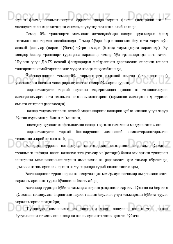 юриш   фоизи,   локомотивларни   ёрдамчи   ҳолда   юриш   фоизи   қисқариши   ва   б.
эксплуатасион харажатларни салмоқли улушда тежашга олиб келади; 
- Темир   йўл   транспорти   мамлакат   иқтисодиётида   юқори   даражадаги   фонд
сиғимига   эга   тармоқ   ҳисобланади.   Темир   йўлда   бир   ишловчига   бир   неча   марта   кўп
асосий   фондлар   (нархи   бўйича)   тўғри   келади   (бошқа   тармоқларга   қараганда).   Бу
миқдор   бошқа   транспорт   турларига   қараганда   темир   йўл   транспортида   анча   катта.
Шунинг   учун   ДАТК   асосий   фондларидан   фойдаланиш   даражасини   ошириш   ташиш
таннархини камайтиришининг муҳим захираси ҳисобланади; 
- Ўзбекистоннинг   темир   йўл   тармоғидаги   ажралиб   қолган   (изолированные)
учаскаларни боғлаш мақсадида стратегик темир йўлларни қуриш; 
- -ҳаракатланувчи   таркиб   паркини   модернизация   қилиш   ва   тепловозларни
электровозларга   аста-секинлик   билан   алмаштириш   (тармоқни   электрлаш   дастурини
амалга ошириш даражасида); 
- -юклар  тақсимлашнинг   асосий   марказларини  юкларни  қайта   ишлаш  учун   зарур
бўлган қурилмалар билан та’минлаш; 
- -поездлар ҳаракат хавфсизлигини назорат қилиш тизимини модернизациялаш; 
- -ҳаракатланувчи   таркиб   бошқарувини   замонавий   компютерлаштирилган
тизимини жорий қилиш ва б; 
- Алоҳида   турдаги   вагонларда   ташиладиган   юкларнинг   бир   хил   бўлмаган
тузилмаси нафақат вагон юкланмасига (таъсир ко’рсатади) балки юк ортиш-тушириш
ишларини   механизациялаштириш   имконияти   ва   даражасига   ҳам   таъсир   кўрсатади,
демакки вагонларни юк ортиш ва туширишда туриб қолиш вақтга ҳам; 
- Вагонларнинг турли нархи ва амортизация меъёрлари вагонлар амортизациясига
харажатларининг турли бўлишини белгилайди; 
- Вагонлар турлари бўйича таъмирга кириш даврининг ҳар хил бўлиши ва бир хил
бўлмаган таъмирлаш бирлигини нархи ташиш бирлиги учун таъмирлаш бўйича турли
харажатларни аниқлайди; 
- Шунингдек   компанияга   юк   ташишни   янада   ошириш,   ташилаётган   юклар
бутунлигини таъминлаш, поезд ва вагонларнинг техник ҳолати бўйича