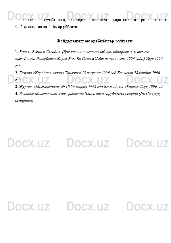 ишларни   кучайтириш,   поездлар   ҳаракати   жадвалларига   риоя   қилиш
Фойдаланилган адабиётлар рўйхати 
 
  Фойдаланилган адабиётлар рўйҳати
1. Корея: Вчера и Сегодня. (Док лад использованный при официальном визите 
президента Республики Корея Ким Ен Сама в Узбекистан в мае 1994 года) Сеул 1994
год 
2. Газета «Народное слово» Ташкент 15 августа 1996 год Ташкент 18 ноября 1996 
год. 
3. Журнал «Коммерсант» № 10 26 марта 1996 год Ежегодник «Корея» Сеул 1996 год
4. Вестник Московского Университета Экономика зарубежных стран (Ли Сан Дук, 
аспирант) 
  