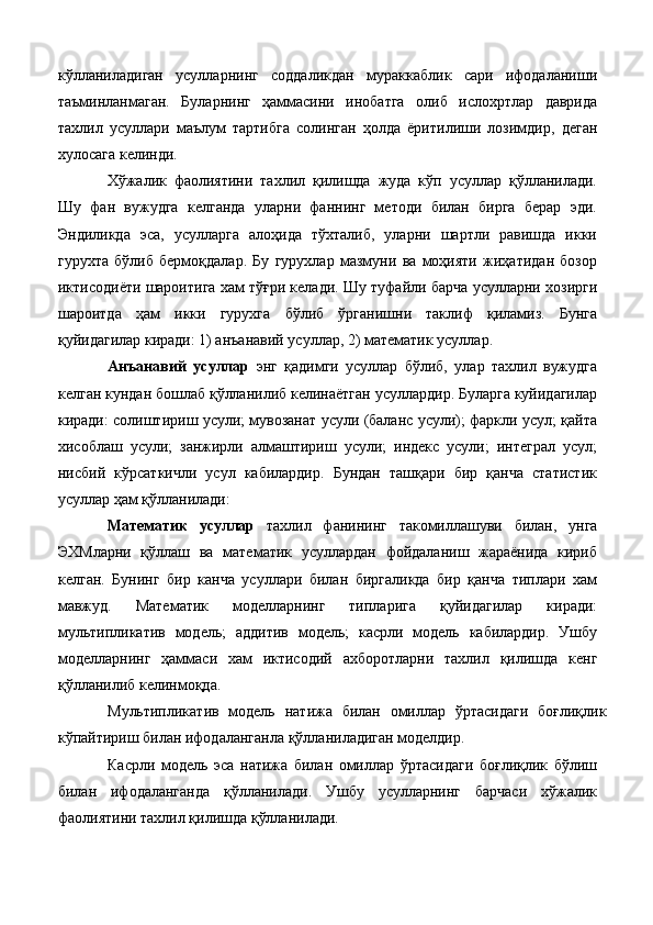 кўлланиладиган   усулларнинг   соддаликдан   мураккаблик   сари   ифодаланиши
таъминланмаган.   Буларнинг   ҳаммасини   инобатга   олиб   ислохртлар   даврида
тахлил   усуллари   маълум   тартибга   солинган   ҳолда   ёритилиши   лозимдир,   деган
хулосага келинди. 
Хўжалик   фаолиятини   тахлил   қилишда   жуда   кўп   усуллар   қўлланилади.
Шу   фан   вужудга   келганда   уларни   фаннинг   методи   билан   бирга   берар   эди.
Эндиликда   эса,   усулларга   алоҳида   тўхталиб,   уларни   шартли   равишда   икки
гурухта   бўлиб   бермоқдалар.   Бу   гурухлар   мазмуни   ва   моҳияти   жиҳатидан   бозор
иктисодиёти шароитига хам тўғри келади. Шу туфайли барча усулларни хозирги
шароитда   ҳам   икки   гypyxгa   бўлиб   ўрганишни   таклиф   қиламиз.   Бунга
қуйидагилар киради: 1) анъанавий усуллар, 2) математик усуллар. 
Анъанавий   усуллар   энг   қадимги   усуллар   бўлиб,   улар   тахлил   вужудга
келган кундан бошлаб қўлланилиб келинаётган усуллардир. Буларга куйидагилар
киради: солиштириш усули; мувозанат усули (баланс усули); фаркли усул; қайта
хисоблаш   усули;   занжирли   алмаштириш   усули;   индекс   усули;   интеграл   усул;
нисбий   кўрсаткичли   усул   кабилардир.   Бундан   ташқари   бир   қанча   статистик
усуллар ҳам қўлланилади: 
Математик   усуллар   тахлил   фанининг   такомиллашуви   билан,   унга
ЭХМларни   қўллаш   ва   математик   усуллардан   фойдаланиш   жараёнида   кириб
келган.   Бунинг   бир   канча   усуллари   билан   биргаликда   бир   қанча   типлари   хам
мавжуд.   Математик   моделларнинг   типларига   қуйидагилар   киради:
мультипликатив   модель;   аддитив   модель;   касрли   модель   кабилардир.   Ушбу
моделларнинг   ҳаммаси   хам   иктисодий   ахборотларни   тахлил   қилишда   кенг
қўлланилиб келинмоқда. 
Мультипликатив   модель   натижа   билан   омиллар   ўртасидаги   боғлиқлик
кўпайтириш билан ифодаланганла қўлланиладиган моделдир. 
Касрли   модель   эса   натижа   билан   омиллар   ўртасидаги   боғлиқлик   бўлиш
билан   ифодаланганда   қўлланилади.   Ушбу   усулларнинг   барчаси   хўжалик
фаолиятини тахлил қилишда қўлланилади.  