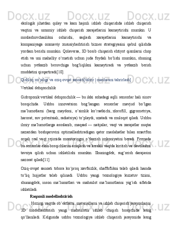 ekologik   jihatdan   qulay   va   kam   hajmli   ishlab   chiqarishda   ishlab   chiqarish
vaqtini   va   umumiy   ishlab   chiqarish   xarajatlarini   kamaytirishi   mumkin.   U
moslashuvchanlikni   oshirishi,   saqlash   xarajatlarini   kamaytirishi   va
kompaniyaga   ommaviy   xususiylashtirish   biznes   strategiyasini   qabul   qilishda
yordam berishi mumkin. Qolaversa, 3D bosib chiqarish ehtiyot qismlarni chop
etish   va   uni   mahalliy   o rnatish   uchun   juda   foydali   bo lishi   mumkin,   shuningʻ ʻ
uchun   yetkazib   beruvchiga   bog liqlikni   kamaytiradi   va   yetkazib   berish	
ʻ
muddatini qisqartiradi [10] .
Qishloq xo jaligi va oziq-ovqat sanoati[	
ʻ tahrir   |   manbasini tahrirlash ]
Vertikal dehqonchilik
Gidroponik   vertikal dehqonchilik   — bu ikki sohadagi aqlli sensorlar hali sinov
bosqichida.   Ushbu   innovatsion   bog langan   sensorlar   mavjud   bo lgan	
ʻ ʻ
ma lumotlarni   (barg   maydoni,   o simlik   ko rsatkichi,	
ʼ ʻ ʻ   xlorofill ,   gigrometriya,
harorat, suv potentsiali,   radiatsiya ) to playdi, uzatadi va muloqot qiladi. Ushbu	
ʻ
ilmiy   ma lumotlarga   asoslanib,   maqsad	
ʼ   —   natijalar,   vaqt   va   xarajatlar   nuqtai
nazaridan   boshqaruvini   optimallashtiradigan   qator   maslahatlar   bilan   smartfon
orqali   real   vaqt   rejimida   monitoringni   o tkazish   imkoniyatini   beradi.   Fermada	
ʻ
bu sensorlar ekin bosqichlarini aniqlash va kerakli vaqtda kiritish va davolashni
tavsiya   qilish   uchun   ishlatilishi   mumkin.   Shuningdek,   sug orish   darajasini	
ʻ
nazorat qiladi [11] .
Oziq-ovqat   sanoati   tobora   ko proq   xavfsizlik,   shaffoflikni   talab   qiladi   hamda	
ʻ
to liq   hujjatlar   talab   qilinadi.   Ushbu   yangi   texnologiya   kuzatuv   tizimi,	
ʻ
shuningdek,   inson   ma lumotlari   va   mahsulot   ma lumotlarini   yig ish   sifatida	
ʼ ʼ ʻ
ishlatiladi.
         Raqamli modellashtirish
          Hozirgi vaqtda ob’ektlarni, materiallarni va ishlab chiqarish jarayonlarini
3D   modellashtirish   yangi   mahsulotni   ishlab   chiqish   bosqichida   keng
qo‘llaniladi.   Kelgusida   ushbu   texnologiya   ishlab   chiqarish   jarayonida   keng 