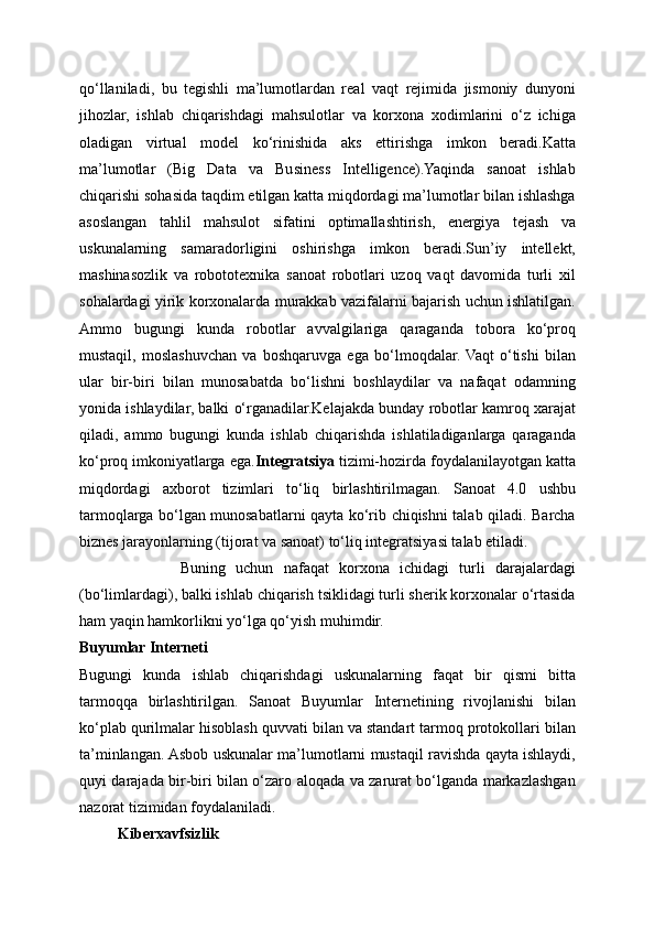 qo‘llaniladi,   bu   tegishli   ma’lumotlardan   real   vaqt   rejimida   jismoniy   dunyoni
jihozlar,   ishlab   chiqarishdagi   mahsulotlar   va   korxona   xodimlarini   o‘z   ichiga
oladigan   virtual   model   ko‘rinishida   aks   ettirishga   imkon   beradi.Katta
ma’lumotlar   (Big   Data   va   Business   Intelligence).Yaqinda   sanoat   ishlab
chiqarishi sohasida taqdim etilgan katta miqdordagi ma’lumotlar bilan ishlashga
asoslangan   tahlil   mahsulot   sifatini   optimallashtirish,   energiya   tejash   va
uskunalarning   samaradorligini   oshirishga   imkon   beradi.Sun’iy   intellekt,
mashinasozlik   va   robototexnika   sanoat   robotlari   uzoq   vaqt   davomida   turli   xil
sohalardagi yirik korxonalarda murakkab vazifalarni bajarish uchun ishlatilgan.
Ammo   bugungi   kunda   robotlar   avvalgilariga   qaraganda   tobora   ko‘proq
mustaqil,   moslashuvchan   va   boshqaruvga   ega   bo‘lmoqdalar.  Vaqt   o‘tishi   bilan
ular   bir-biri   bilan   munosabatda   bo‘lishni   boshlaydilar   va   nafaqat   odamning
yonida ishlaydilar, balki o‘rganadilar.Kelajakda bunday robotlar kamroq xarajat
qiladi,   ammo   bugungi   kunda   ishlab   chiqarishda   ishlatiladiganlarga   qaraganda
ko‘proq imkoniyatlarga ega. Integratsiya  tizimi-hozirda foydalanilayotgan katta
miqdordagi   axborot   tizimlari   to‘liq   birlashtirilmagan.   Sanoat   4.0   ushbu
tarmoqlarga bo‘lgan munosabatlarni qayta ko‘rib chiqishni talab qiladi. Barcha
biznes jarayonlarning (tijorat va sanoat) to‘liq integratsiyasi talab etiladi. 
                    Buning   uchun   nafaqat   korxona   ichidagi   turli   darajalardagi
(bo‘limlardagi), balki ishlab chiqarish tsiklidagi turli sherik korxonalar o‘rtasida
ham yaqin hamkorlikni yo‘lga qo‘yish muhimdir. 
Buyumlar Interneti
Bugungi   kunda   ishlab   chiqarishdagi   uskunalarning   faqat   bir   qismi   bitta
tarmoqqa   birlashtirilgan.   Sanoat   Buyumlar   Internetining   rivojlanishi   bilan
ko‘plab qurilmalar hisoblash quvvati bilan va standart tarmoq protokollari bilan
ta’minlangan. Asbob uskunalar ma’lumotlarni mustaqil ravishda qayta ishlaydi,
quyi darajada bir-biri bilan o‘zaro aloqada va zarurat bo‘lganda markazlashgan
nazorat tizimidan foydalaniladi.
          Kiberxavfsizlik 