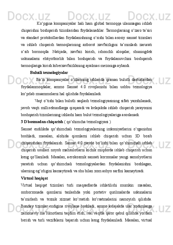                     Ko‘pgina   kompaniyalar   hali   ham   global   tarmoqqa   ulanmagan   ishlab
chiqarishni boshqarish tizimlaridan foydalanadilar. Tarmoqlarning o‘zaro ta’siri
va standart protokollardan foydalanishning o‘sishi bilan asosiy sanoat  tizimlari
va   ishlab   chiqarish   tarmoqlarining   axborot   xavfsizligini   ta’minlash   zarurati
o‘sib   bormoqda.   Natijada,   xavfsiz   kirish,   ishonchli   aloqalar,   shuningdek
uskunalarni   ehtiyotkorlik   bilan   boshqarish   va   foydalanuvchini   boshqarish
tarmoqlariga kirish kiberxavfsizlikning ajralmas mezoniga aylandi.
         Bulutli texnologiyalar
                  Ba’zi   kompaniyalar   o‘zlarining   ishlarida   qisman   bulutli   dasturlardan
foydalanmoqdalar,   ammo   Sanoat   4.0   rivojlanishi   bilan   ushbu   texnologiya
ko‘prlab muammolarni hal qilishda foydalaniladi. 
                   Vaqt  o‘tishi  bilan bulutli  saqlash texnologiyasining sifati  yaxshilanadi,
javob vaqti millisekundlarga qisqaradi va kelajakda ishlab chiqarish jarayonini
boshqarish tizimlarining ishlashi ham bulut texnologiyalariga asoslanadi. 
3 D bosmadan chiqarish  ( qo‘shimcha texnologiyasi )
Sanoat   endilikda   qo‘shimchali   texnologiyalarning   imkoniyatlarini   o‘rganishni
boshladi,   masalan,   alohida   qismlarni   ishlab   chiqarish   uchun   3D   bosib
chiqarishdan   foydalanish.   Sanoat   4.0   paydo   bo‘lishi   bilan   qo‘shimchali   ishlab
chiqarish usullari noyob mahsulotlarni kichik miqdorda ishlab chiqarish uchun
keng qo‘llaniladi. Masalan, aerokosmik sanoati korxonalar yangi samolyotlarni
yaratish   uchun   qo‘shimchali   texnologiyalardan   foydalanishni   boshlagan,
ularning og‘irligini kamaytiradi va shu bilan xom ashyo sarfini kamaytiradi.
Virtual haqiqat
Virtual   haqiqat   tizimlari   turli   maqsadlarda   ishlatilishi   mumkin:   masalan,
omborxonada   qismlarni   tanlashda   yoki   portativ   qurilmalarda   uskunalarni
ta’mirlash   va   texnik   xizmat   ko‘rsatish   ko‘rsatmalarini   namoyish   qilishda.
Bunday   tizimlar   endigina   rivojlana   boshladi,   ammo   kelajakda   ular   xodimlarga
zamonaviy ma’lumotlarni taqdim etish, real vaqtda qaror qabul qilishda yordam
berish   va   turli   vazifalarni   bajarish   uchun   keng   foydalaniladi.   Masalan,   virtual 