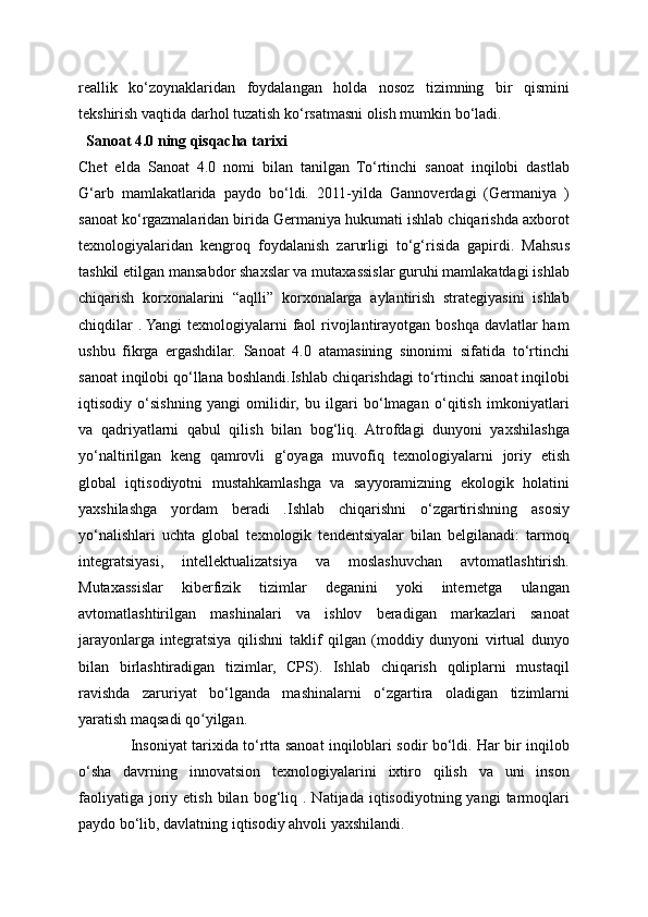 reallik   ko‘zoynaklaridan   foydalangan   holda   nosoz   tizimning   bir   qismini
tekshirish vaqtida darhol tuzatish ko‘rsatmasni olish mumkin bo‘ladi.
   Sanoat 4.0 ning qisqacha tarixi 
Chet   elda   Sanoat   4.0   nomi   bilan   tanilgan   To‘rtinchi   sanoat   inqilobi   dastlab
G‘arb   mamlakatlarida   paydo   bo‘ldi.   2011-yilda   Gannoverdagi   (Germaniya   )
sanoat ko‘rgazmalaridan birida Germaniya hukumati ishlab chiqarishda axborot
texnologiyalaridan   kengroq   foydalanish   zarurligi   to‘g‘risida   gapirdi.   Mahsus
tashkil etilgan mansabdor shaxslar va mutaxassislar guruhi mamlakatdagi ishlab
chiqarish   korxonalarini   “aqlli”   korxonalarga   aylantirish   strategiyasini   ishlab
chiqdilar  . Yangi  texnologiyalarni faol rivojlantirayotgan boshqa davlatlar ham
ushbu   fikrga   ergashdilar.   Sanoat   4.0   atamasining   sinonimi   sifatida   to‘rtinchi
sanoat inqilobi qo‘llana boshlandi.Ishlab chiqarishdagi to‘rtinchi sanoat inqilobi
iqtisodiy   o‘sishning   yangi   omilidir,   bu   ilgari   bo‘lmagan   o‘qitish   imkoniyatlari
va   qadriyatlarni   qabul   qilish   bilan   bog‘liq.   Atrofdagi   dunyoni   yaxshilashga
yo‘naltirilgan   keng   qamrovli   g‘oyaga   muvofiq   texnologiyalarni   joriy   etish
global   iqtisodiyotni   mustahkamlashga   va   sayyoramizning   ekologik   holatini
yaxshilashga   yordam   beradi   .Ishlab   chiqarishni   o‘zgartirishning   asosiy
yo‘nalishlari   uchta   global   texnologik   tendentsiyalar   bilan   belgilanadi:   tarmoq
integratsiyasi,   intellektualizatsiya   va   moslashuvchan   avtomatlashtirish.
Mutaxassislar   kiberfizik   tizimlar   deganini   yoki   internetga   ulangan
avtomatlashtirilgan   mashinalari   va   ishlov   beradigan   markazlari   sanoat
jarayonlarga   integratsiya   qilishni   taklif   qilgan   (moddiy   dunyoni   virtual   dunyo
bilan   birlashtiradigan   tizimlar,   CPS).   Ishlab   chiqarish   qoliplarni   mustaqil
ravishda   zaruriyat   bo‘lganda   mashinalarni   o‘zgartira   oladigan   tizimlarni
yaratish maqsadi qo yilgan.ʻ
                     Insoniyat tarixida to‘rtta sanoat inqiloblari sodir bo‘ldi. Har bir inqilob
o‘sha   davrning   innovatsion   texnologiyalarini   ixtiro   qilish   va   uni   inson
faoliyatiga   joriy  etish  bilan  bog‘liq  .  Natijada  iqtisodiyotning  yangi  tarmoqlari
paydo bo‘lib, davlatning iqtisodiy ahvoli yaxshilandi. 