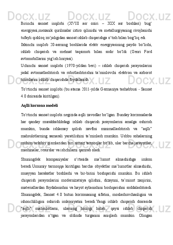 Birinchi   sanoat   inqilobi   (XVIII   asr   oxiri   –   XIX   asr   boshlari)   bug‘
energiyasi,mexanik   qurilmalar   ixtiro   qilinishi   va   metallurgiyaning   rivojlanishi
tufayli qishloq xo‘jaligidan sanoat ishlab chiqarishga o‘tish bilan bog‘liq edi.
Ikkinchi   inqilob   20-asrning   boshlarida   elektr   energiyasining   paydo   bo‘lishi,
ishlab   chiqarish   va   mehnat   taqsimoti   bilan   sodir   bo‘ldi   (Genri   Ford
avtomobillarini yig‘ish liniyasi).
Uchinchi   sanoat   inqilobi   (1970-yildan   beri)   –   ishlab   chiqarish   jarayonlarini
jadal   avtomatlashtirish   va   robotlashtirishni   ta’minlovchi   elektron   va   axborot
tizimlarini ishlab chiqarishda foydalanish.
To‘rtinchi sanoat inqilobi (bu atama 2011-yilda Germaniya tashabbusi - Sanoat
4.0 doirasida kiritilgan).
Aqlli korxona modeli
To‘rtinchi sanoat inqilobi negizida aqlli zavodlar bo‘lgan. Bunday korxonalarda
har   qanday   murakkablikdagi   ishlab   chiqarish   jarayonlarini   amalga   oshirish
mumkin,   bunda   ishlamay   qolish   xavfini   minimallashtirish   va   “aqlli”
mahsulotlarning   samarali   yaratilishini   ta’minlash   mumkin.   Ushbu   sohalarning
muhim tarkibiy qismlaridan biri simsiz tarmoqlar bo‘lib, ular barcha jarayonlar,
mashinalar, resurslar va ishchilarni qamrab oladi.
Shuningdek   kompaniyalar   o‘rtasida   ma’lumot   almashishga   imkon
beradi.Umumiy   tarmoqqa   kiritilgan   barcha   obyektlar   ma’lumotlar   almashishi,
muayyan   harakatlar   boshlashi   va   bir-birini   boshqarishi   mumkin.   Bu   ishlab
chiqarish   jarayonlarini   modernizatsiya   qilishni,   dizaynni,   ta’minot   zanjirini,
materiallardan foydalanishni va hayot aylanishini boshqarishni soddalashtiradi.
Shuningdek,   Sanoat   4.0   butun   korxonaning   sifatini,   moslashuvchanligini   va
ishonchliligini   oshirish   imkoniyatini   beradi.Yangi   ishlab   chiqarish   doirasida
"aqlli"   mahsulotlarni,   ularning   hozirgi   holati,   qaysi   ishlab   chiqarish
jarayonlaridan   o‘tgan   va   oldinda   turganini   aniqlash   mumkin.   Olingan 